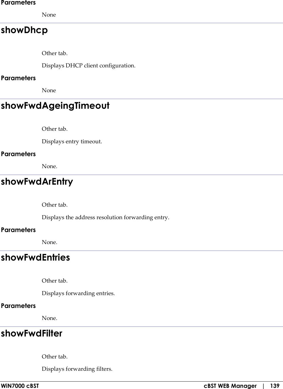  WiN7000 cBST  cBST WEB Manager   |   139 Parameters None showDhcp Other tab. Displays DHCP client configuration. Parameters None showFwdAgeingTimeout Other tab. Displays entry timeout. Parameters None. showFwdArEntry Other tab. Displays the address resolution forwarding entry. Parameters None. showFwdEntries Other tab. Displays forwarding entries. Parameters None. showFwdFilter Other tab. Displays forwarding filters. 
