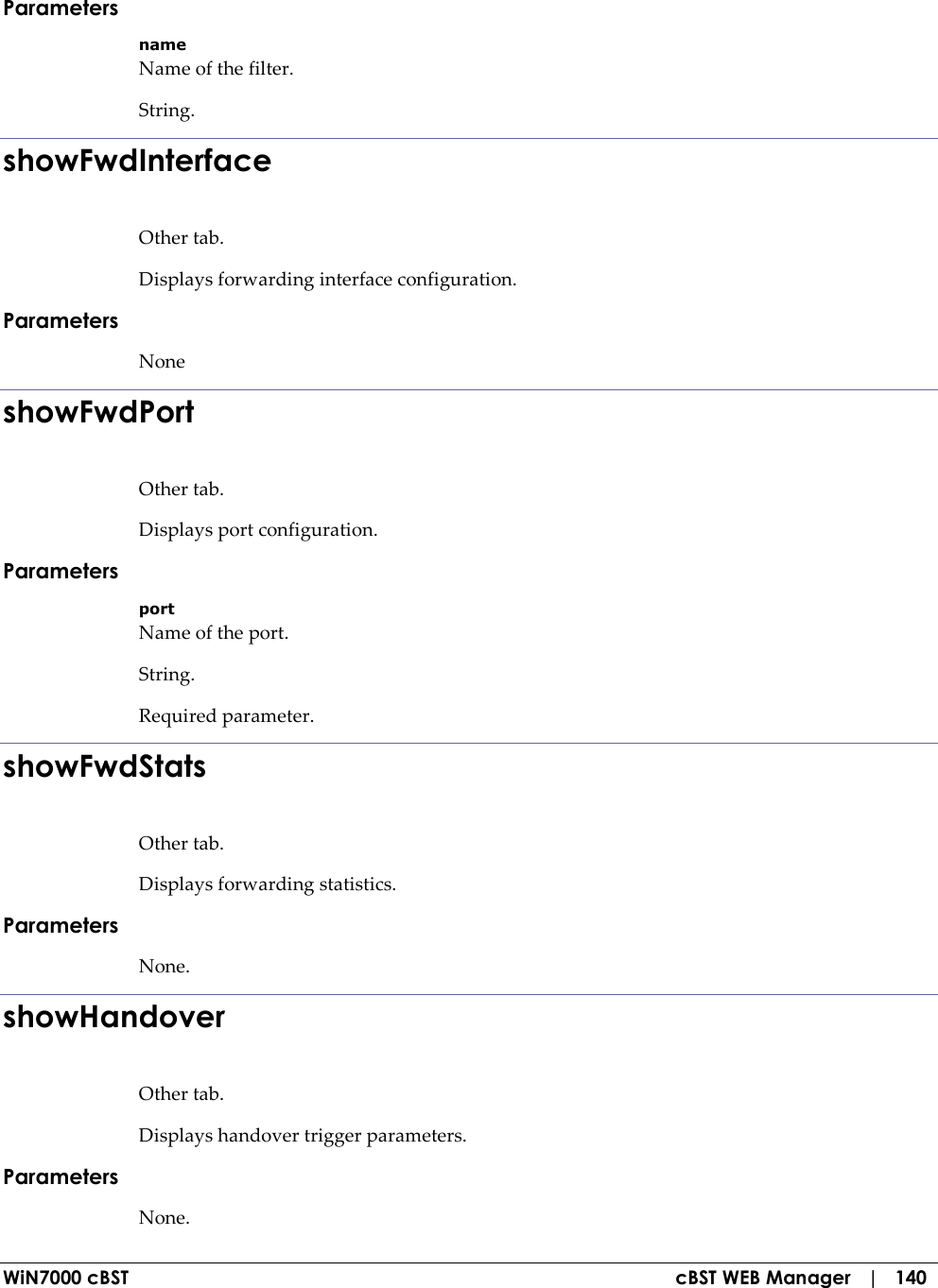  WiN7000 cBST  cBST WEB Manager   |   140 Parameters name Name of the filter. String. showFwdInterface Other tab. Displays forwarding interface configuration. Parameters None showFwdPort Other tab. Displays port configuration. Parameters port Name of the port. String. Required parameter. showFwdStats Other tab. Displays forwarding statistics. Parameters None. showHandover Other tab. Displays handover trigger parameters. Parameters None. 