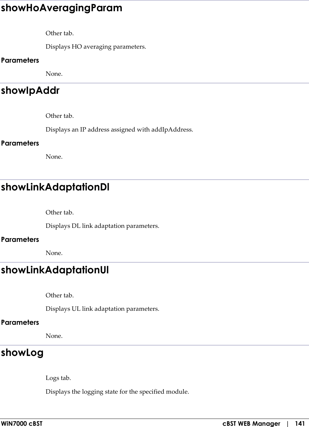  WiN7000 cBST  cBST WEB Manager   |   141 showHoAveragingParam Other tab. Displays HO averaging parameters. Parameters None. showIpAddr Other tab. Displays an IP address assigned with addIpAddress. Parameters None.  showLinkAdaptationDl Other tab. Displays DL link adaptation parameters. Parameters None. showLinkAdaptationUl Other tab. Displays UL link adaptation parameters. Parameters None. showLog Logs tab. Displays the logging state for the specified module. 