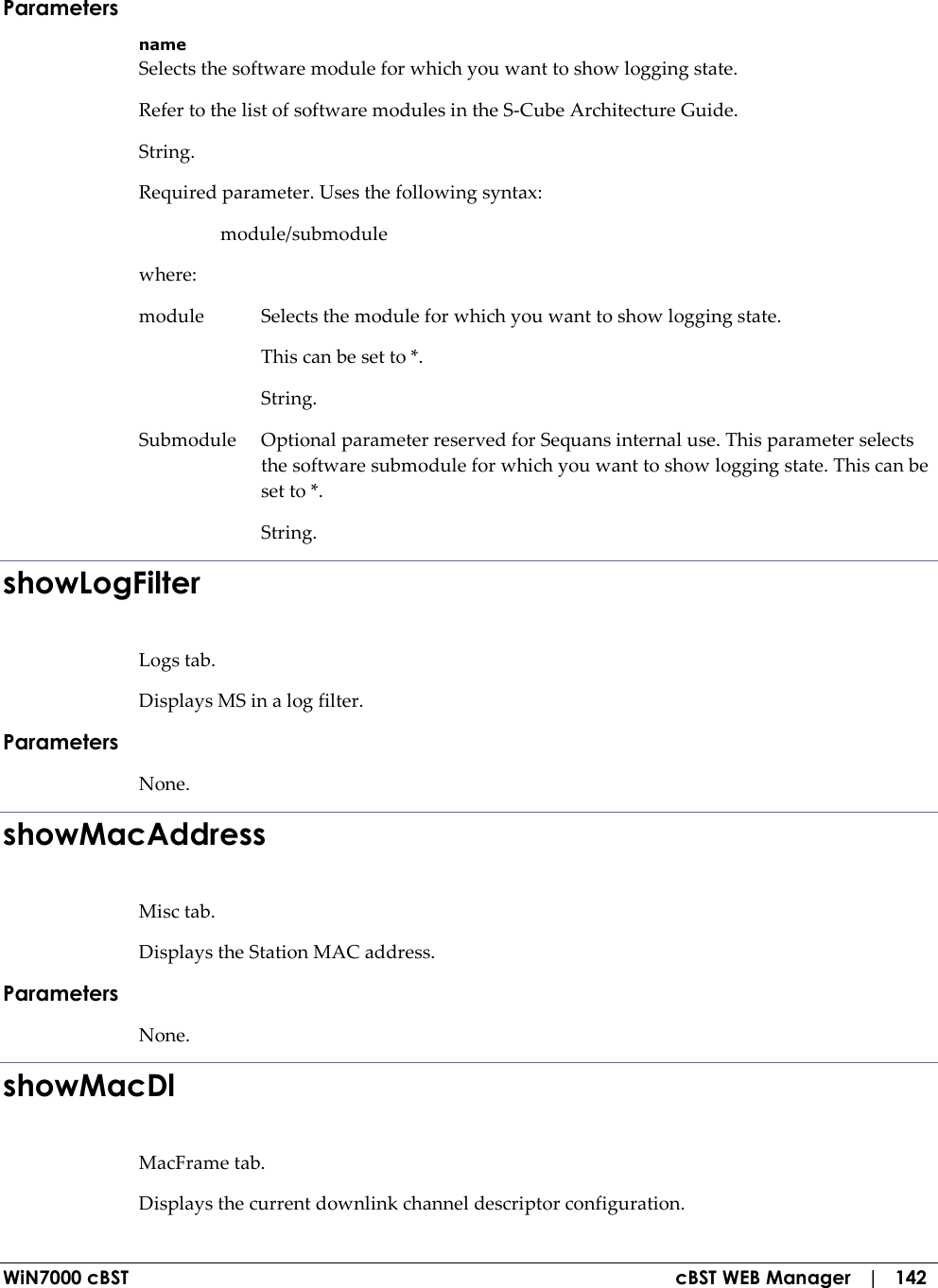  WiN7000 cBST  cBST WEB Manager   |   142 Parameters name Selects the software module for which you want to show logging state. Refer to the list of software modules in the S-Cube Architecture Guide. String. Required parameter. Uses the following syntax:   module/submodule where: module  Selects the module for which you want to show logging state.   This can be set to *.   String. Submodule  Optional parameter reserved for Sequans internal use. This parameter selects the software submodule for which you want to show logging state. This can be set to *.   String. showLogFilter Logs tab. Displays MS in a log filter. Parameters None. showMacAddress Misc tab. Displays the Station MAC address. Parameters None. showMacDl MacFrame tab. Displays the current downlink channel descriptor configuration. 