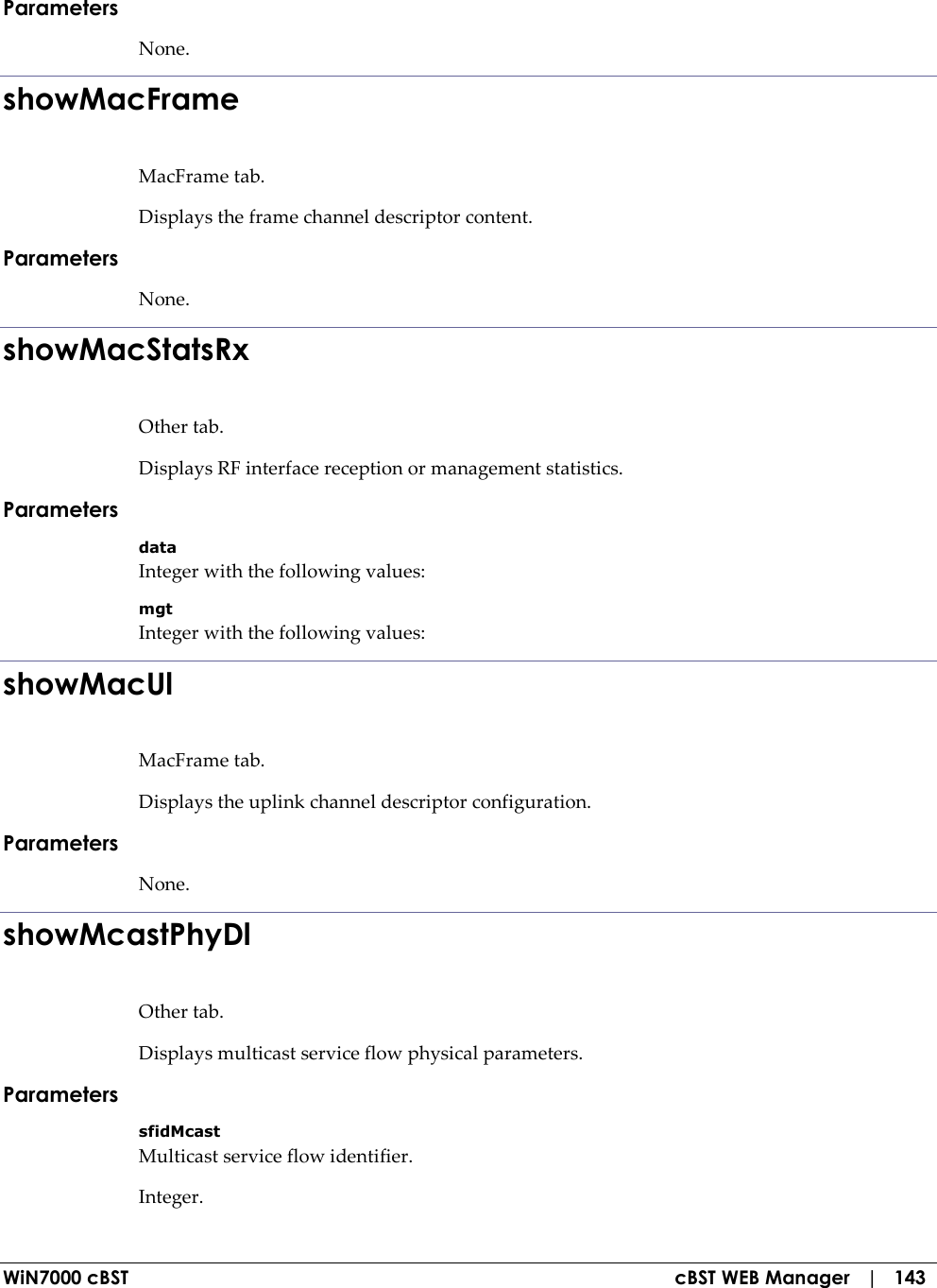  WiN7000 cBST  cBST WEB Manager   |   143 Parameters None. showMacFrame MacFrame tab. Displays the frame channel descriptor content. Parameters None. showMacStatsRx Other tab. Displays RF interface reception or management statistics. Parameters data Integer with the following values: mgt Integer with the following values: showMacUl MacFrame tab. Displays the uplink channel descriptor configuration. Parameters None. showMcastPhyDl Other tab. Displays multicast service flow physical parameters. Parameters sfidMcast Multicast service flow identifier. Integer. 
