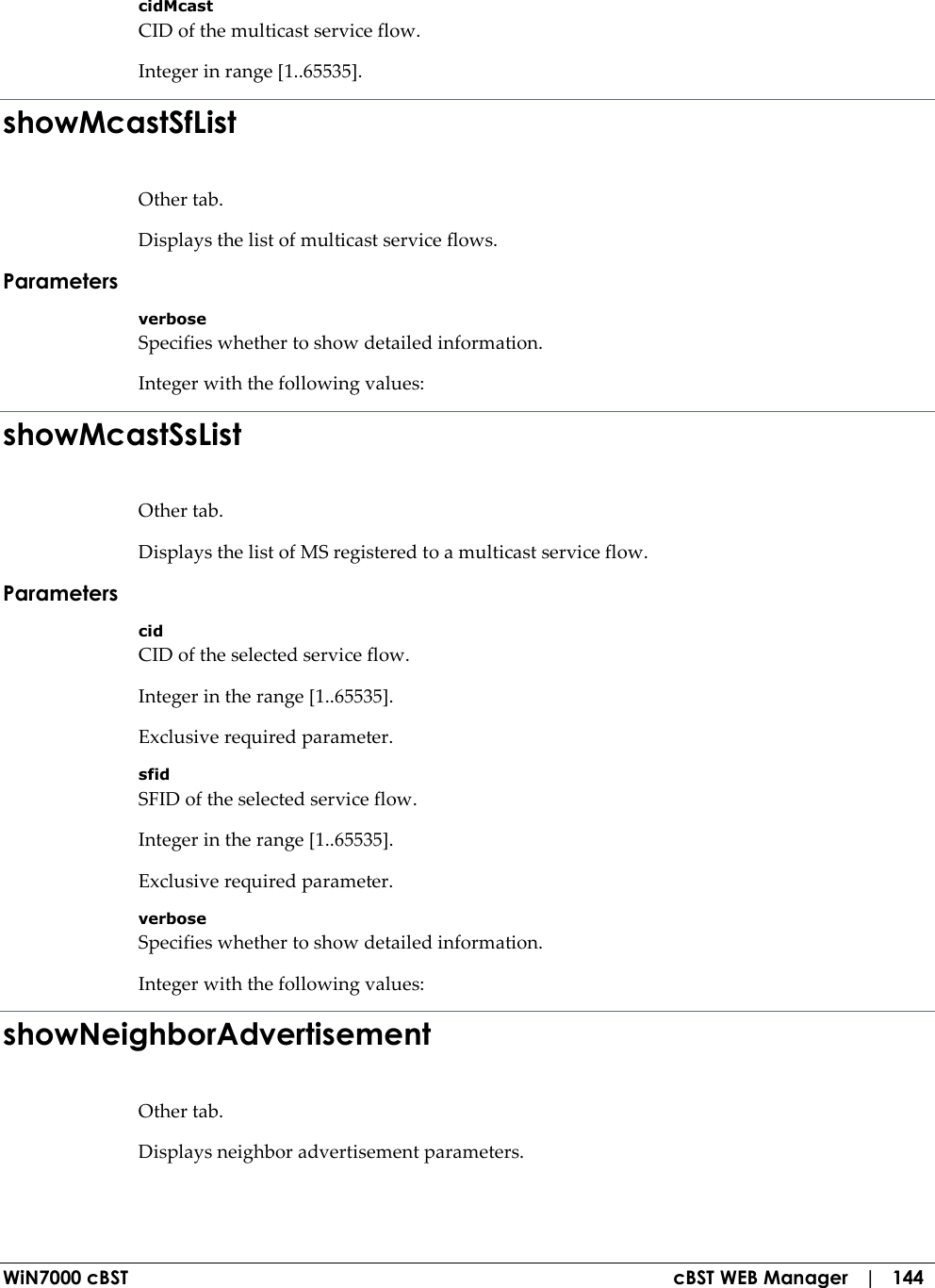  WiN7000 cBST  cBST WEB Manager   |   144 cidMcast CID of the multicast service flow. Integer in range [1..65535]. showMcastSfList Other tab. Displays the list of multicast service flows. Parameters verbose Specifies whether to show detailed information. Integer with the following values: showMcastSsList Other tab. Displays the list of MS registered to a multicast service flow. Parameters cid CID of the selected service flow. Integer in the range [1..65535]. Exclusive required parameter. sfid SFID of the selected service flow. Integer in the range [1..65535]. Exclusive required parameter. verbose Specifies whether to show detailed information. Integer with the following values: showNeighborAdvertisement Other tab. Displays neighbor advertisement parameters. 