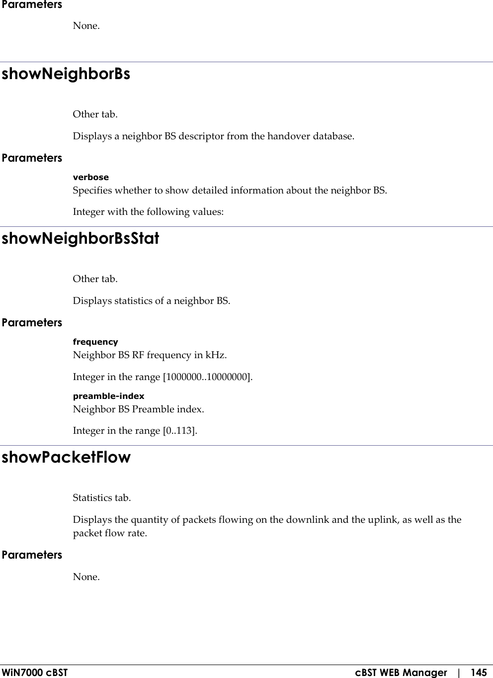  WiN7000 cBST  cBST WEB Manager   |   145 Parameters None.  showNeighborBs Other tab. Displays a neighbor BS descriptor from the handover database. Parameters verbose Specifies whether to show detailed information about the neighbor BS. Integer with the following values: showNeighborBsStat Other tab. Displays statistics of a neighbor BS. Parameters frequency Neighbor BS RF frequency in kHz. Integer in the range [1000000..10000000]. preamble-index Neighbor BS Preamble index. Integer in the range [0..113]. showPacketFlow Statistics tab. Displays the quantity of packets flowing on the downlink and the uplink, as well as the packet flow rate. Parameters None.  