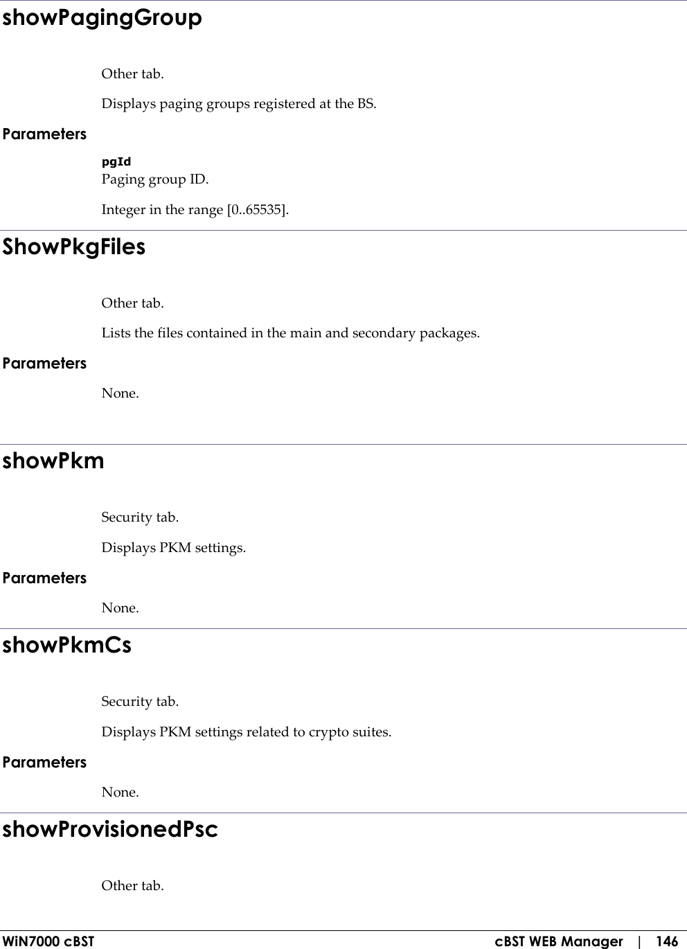  WiN7000 cBST  cBST WEB Manager   |   146 showPagingGroup Other tab. Displays paging groups registered at the BS. Parameters pgId Paging group ID. Integer in the range [0..65535]. ShowPkgFiles Other tab. Lists the files contained in the main and secondary packages. Parameters None.  showPkm Security tab. Displays PKM settings. Parameters None. showPkmCs Security tab. Displays PKM settings related to crypto suites. Parameters None. showProvisionedPsc Other tab. 