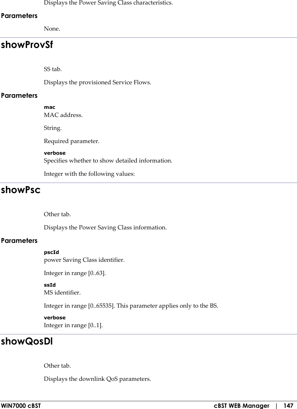  WiN7000 cBST  cBST WEB Manager   |   147 Displays the Power Saving Class characteristics. Parameters None. showProvSf SS tab. Displays the provisioned Service Flows. Parameters mac MAC address. String. Required parameter. verbose Specifies whether to show detailed information. Integer with the following values: showPsc Other tab. Displays the Power Saving Class information. Parameters pscId power Saving Class identifier. Integer in range [0..63]. ssId MS identifier. Integer in range [0..65535]. This parameter applies only to the BS. verbose Integer in range [0..1]. showQosDl Other tab. Displays the downlink QoS parameters. 