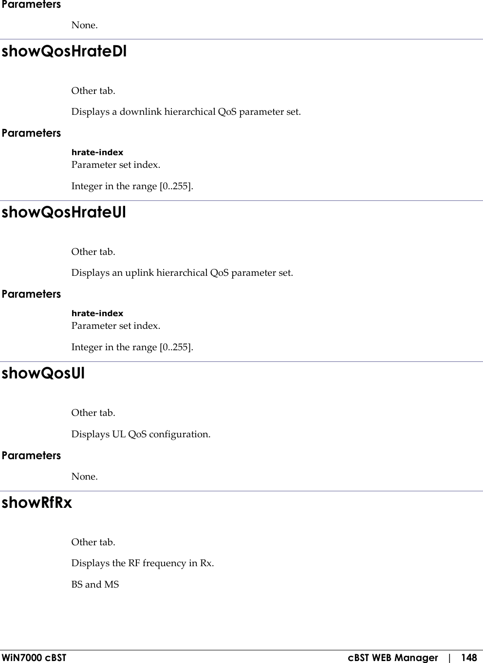  WiN7000 cBST  cBST WEB Manager   |   148 Parameters None. showQosHrateDl Other tab. Displays a downlink hierarchical QoS parameter set. Parameters hrate-index Parameter set index. Integer in the range [0..255]. showQosHrateUl Other tab. Displays an uplink hierarchical QoS parameter set. Parameters hrate-index Parameter set index. Integer in the range [0..255]. showQosUl Other tab. Displays UL QoS configuration. Parameters None. showRfRx Other tab. Displays the RF frequency in Rx. BS and MS 
