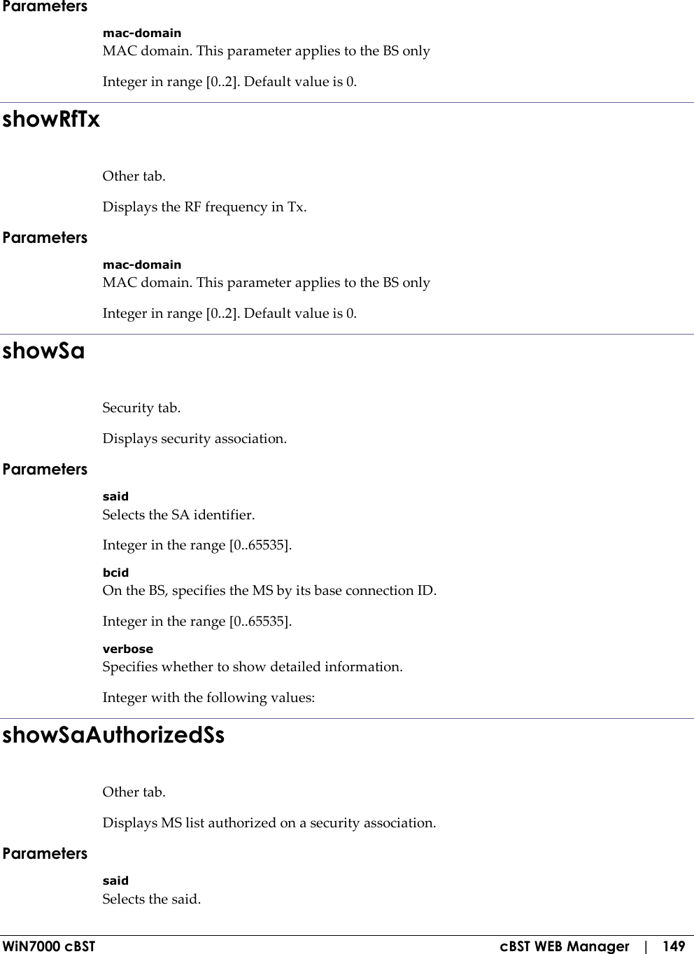  WiN7000 cBST  cBST WEB Manager   |   149 Parameters mac-domain MAC domain. This parameter applies to the BS only Integer in range [0..2]. Default value is 0. showRfTx Other tab. Displays the RF frequency in Tx. Parameters mac-domain MAC domain. This parameter applies to the BS only Integer in range [0..2]. Default value is 0. showSa Security tab. Displays security association. Parameters said Selects the SA identifier. Integer in the range [0..65535]. bcid On the BS, specifies the MS by its base connection ID. Integer in the range [0..65535]. verbose Specifies whether to show detailed information. Integer with the following values: showSaAuthorizedSs Other tab. Displays MS list authorized on a security association. Parameters said Selects the said. 