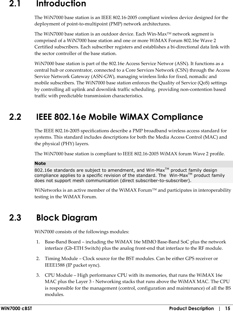  WiN7000 cBST  Product Description   |   15 2.1 Introduction The WiN7000 base station is an IEEE 802.16-2005 compliant wireless device designed for the deployment of point-to-multipoint (PMP) network architectures. The WiN7000 base station is an outdoor device. Each Win-MaxTM network segment is comprised of a WiN7000 base station and one or more WiMAX Forum 802.16e Wave 2 Certified subscribers. Each subscriber registers and establishes a bi-directional data link with the sector controller of the base station. WiN7000 base station is part of the 802.16e Access Service Networ (ASN). It functions as a central hub or concentrator, connected to a Core Services Network (CSN) through the Access Service Network Gateway (ASN-GW), managing wireless links for fixed, nomadic and mobile subscribers. The WiN7000 base station enforces the Quality of Service (QoS) settings by controlling all uplink and downlink traffic scheduling,  providing non-contention based traffic with predictable transmission characteristics. 2.2 IEEE 802.16e Mobile WiMAX Compliance The IEEE 802.16-2005 specifications describe a PMP broadband wireless access standard for systems. This standard includes descriptions for both the Media Access Control (MAC) and the physical (PHY) layers. The WiN7000 base station is compliant to IEEE 802.16-2005 WiMAX forum Wave 2 profile. Note 802.16e standards are subject to amendment, and Win-MaxTM product family design compliance applies to a specific revision of the standard. The  Win-MaxTM product family does not support mesh communication (direct subscriber-to-subscriber). WiNetworks is an active member of the WiMAX Forum™ and participates in interoperability testing in the WiMAX Forum.  2.3 Block Diagram WiN7000 consists of the followings modules: 1. Base-Band Board – including the WiMAX 16e MIMO Base-Band SoC plus the network interface (Gb-ETH Switch) plus the analog front-end that interface to the RF module. 2. Timing Module – Clock source for the BST modules. Can be either GPS receiver or IEEE1588 (IP packet sync). 3. CPU Module – High performance CPU with its memories, that runs the WiMAX 16e MAC plus the Layer 3 - Networking stacks that runs above the WiMAX MAC. The CPU is responsible for the management (control, configuration and maintenance) of all the BS modules. 