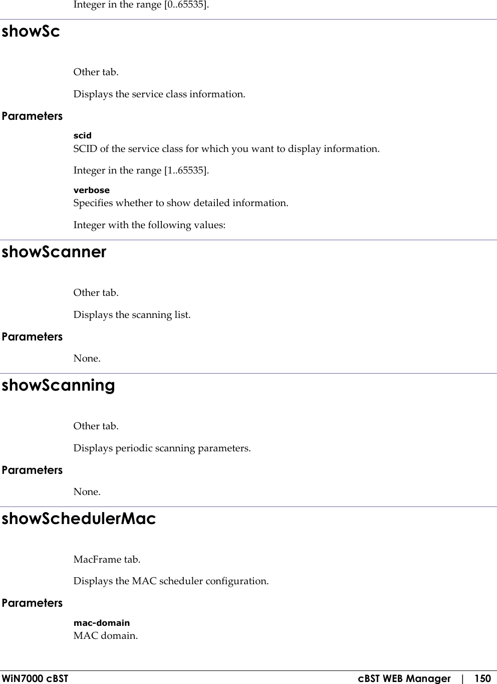  WiN7000 cBST  cBST WEB Manager   |   150 Integer in the range [0..65535]. showSc Other tab. Displays the service class information. Parameters scid SCID of the service class for which you want to display information. Integer in the range [1..65535]. verbose Specifies whether to show detailed information. Integer with the following values: showScanner Other tab. Displays the scanning list. Parameters None. showScanning Other tab. Displays periodic scanning parameters. Parameters None. showSchedulerMac MacFrame tab. Displays the MAC scheduler configuration. Parameters mac-domain MAC domain. 