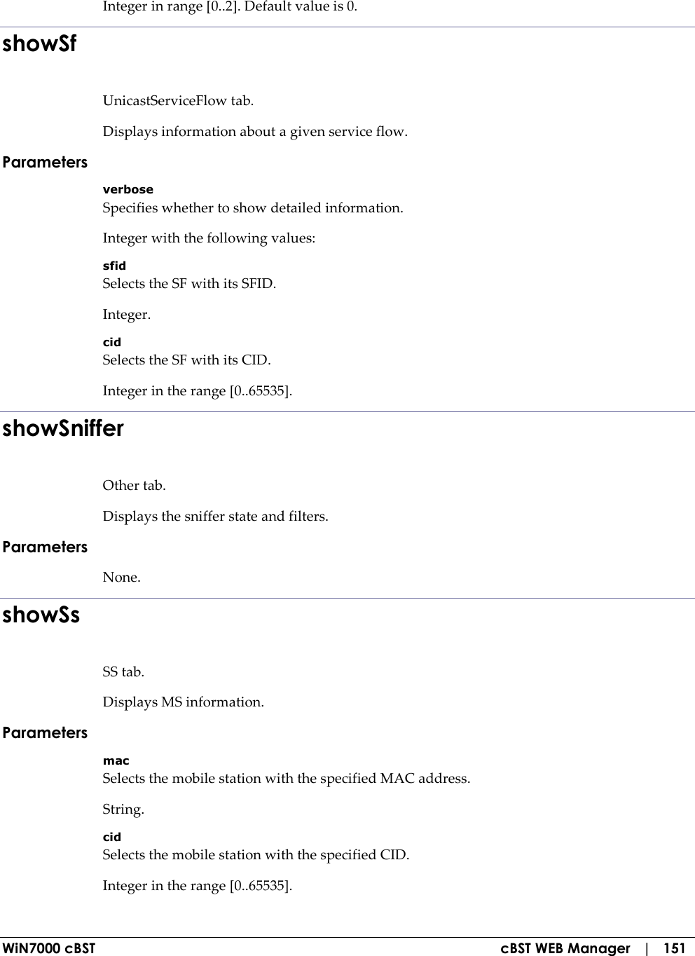  WiN7000 cBST  cBST WEB Manager   |   151 Integer in range [0..2]. Default value is 0. showSf UnicastServiceFlow tab. Displays information about a given service flow. Parameters verbose Specifies whether to show detailed information. Integer with the following values: sfid Selects the SF with its SFID. Integer. cid Selects the SF with its CID. Integer in the range [0..65535]. showSniffer Other tab. Displays the sniffer state and filters. Parameters None. showSs SS tab. Displays MS information. Parameters mac Selects the mobile station with the specified MAC address. String. cid Selects the mobile station with the specified CID. Integer in the range [0..65535]. 