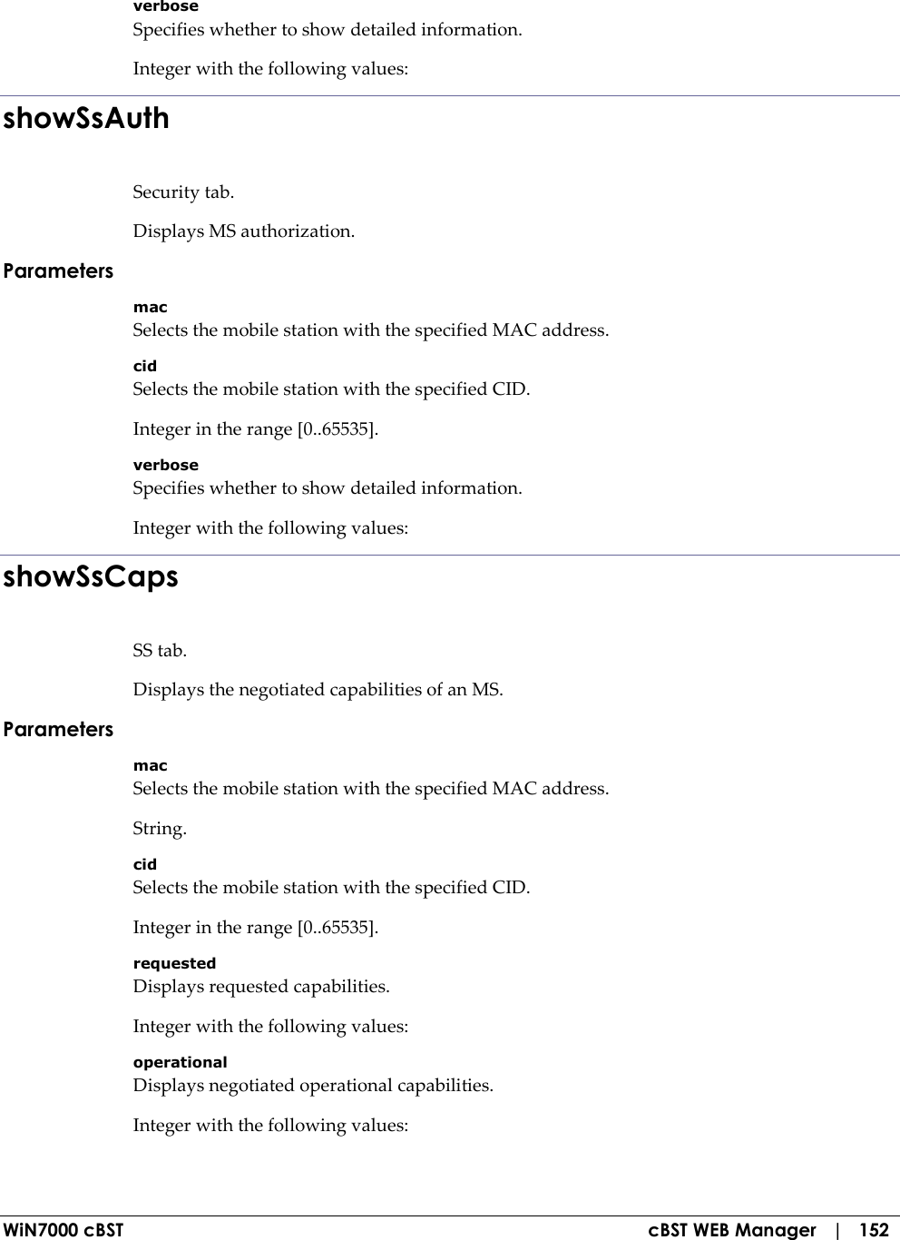  WiN7000 cBST  cBST WEB Manager   |   152 verbose Specifies whether to show detailed information. Integer with the following values: showSsAuth Security tab. Displays MS authorization. Parameters mac Selects the mobile station with the specified MAC address. cid Selects the mobile station with the specified CID. Integer in the range [0..65535]. verbose Specifies whether to show detailed information. Integer with the following values: showSsCaps SS tab. Displays the negotiated capabilities of an MS. Parameters mac Selects the mobile station with the specified MAC address. String. cid Selects the mobile station with the specified CID. Integer in the range [0..65535]. requested Displays requested capabilities. Integer with the following values: operational Displays negotiated operational capabilities. Integer with the following values: 