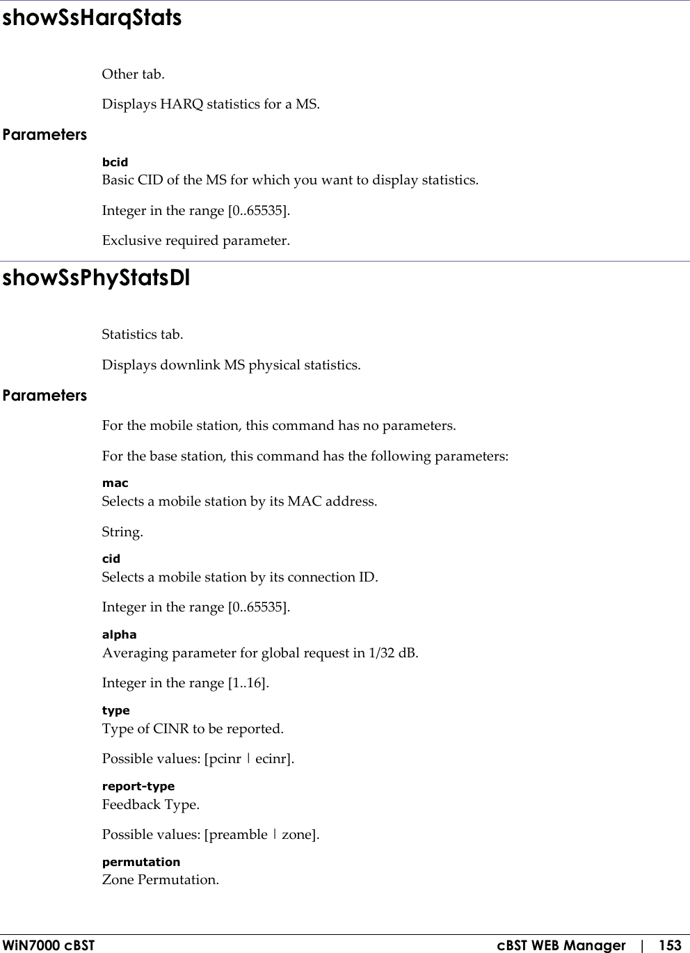  WiN7000 cBST  cBST WEB Manager   |   153 showSsHarqStats Other tab. Displays HARQ statistics for a MS. Parameters bcid Basic CID of the MS for which you want to display statistics. Integer in the range [0..65535]. Exclusive required parameter. showSsPhyStatsDl Statistics tab. Displays downlink MS physical statistics. Parameters For the mobile station, this command has no parameters. For the base station, this command has the following parameters: mac Selects a mobile station by its MAC address. String. cid Selects a mobile station by its connection ID. Integer in the range [0..65535]. alpha Averaging parameter for global request in 1/32 dB. Integer in the range [1..16]. type Type of CINR to be reported. Possible values: [pcinr | ecinr]. report-type Feedback Type. Possible values: [preamble | zone]. permutation Zone Permutation. 