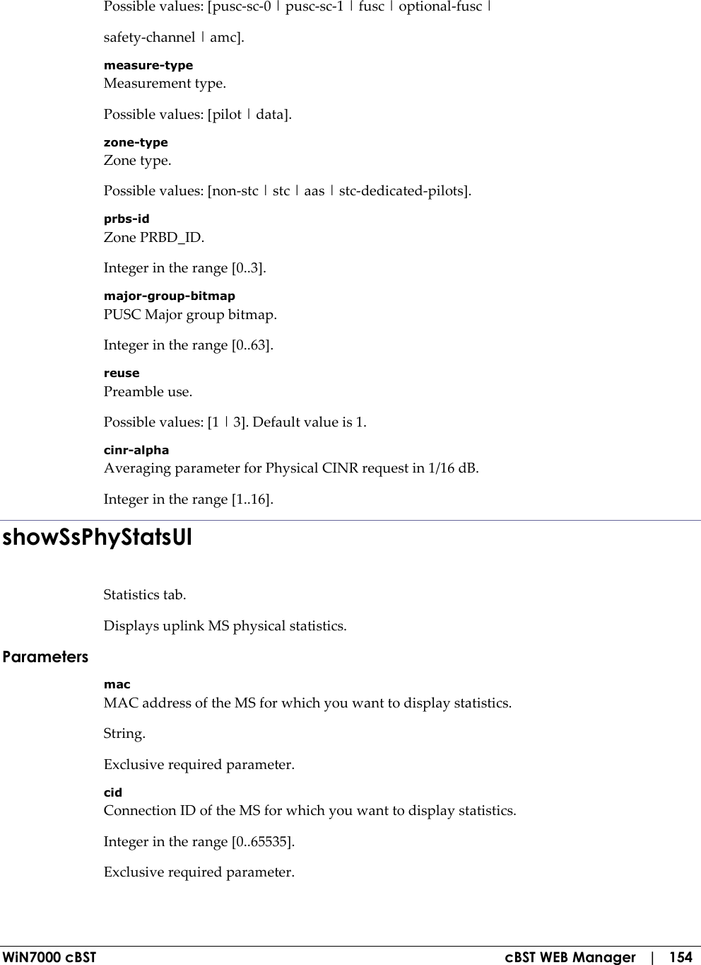  WiN7000 cBST  cBST WEB Manager   |   154 Possible values: [pusc-sc-0 | pusc-sc-1 | fusc | optional-fusc | safety-channel | amc]. measure-type Measurement type. Possible values: [pilot | data]. zone-type Zone type. Possible values: [non-stc | stc | aas | stc-dedicated-pilots]. prbs-id Zone PRBD_ID. Integer in the range [0..3]. major-group-bitmap PUSC Major group bitmap. Integer in the range [0..63]. reuse Preamble use. Possible values: [1 | 3]. Default value is 1. cinr-alpha Averaging parameter for Physical CINR request in 1/16 dB. Integer in the range [1..16]. showSsPhyStatsUl Statistics tab. Displays uplink MS physical statistics. Parameters mac MAC address of the MS for which you want to display statistics. String. Exclusive required parameter. cid Connection ID of the MS for which you want to display statistics. Integer in the range [0..65535]. Exclusive required parameter. 