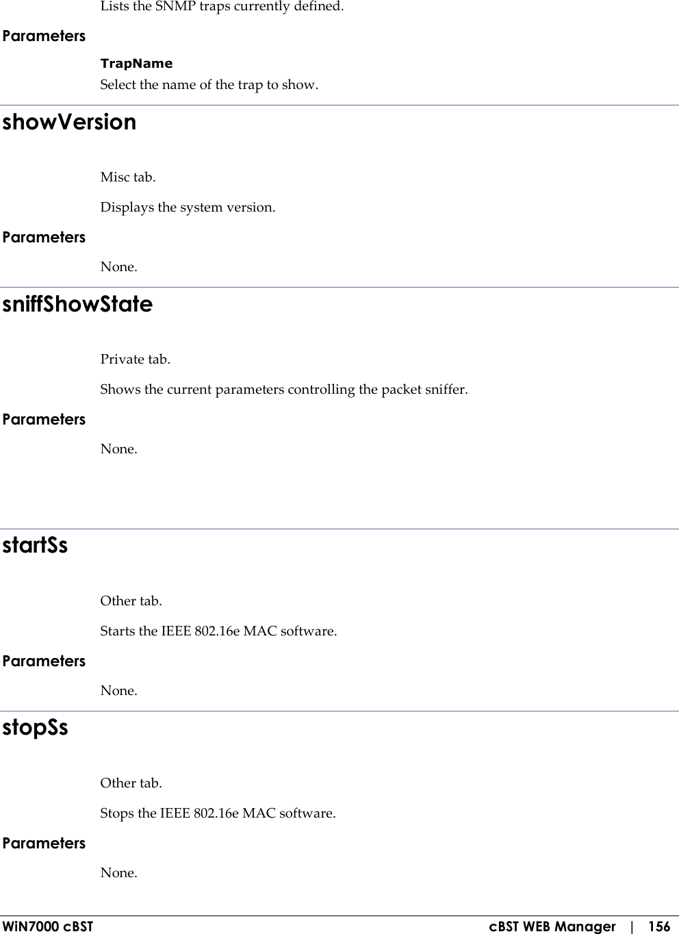  WiN7000 cBST  cBST WEB Manager   |   156 Lists the SNMP traps currently defined. Parameters TrapName Select the name of the trap to show. showVersion Misc tab. Displays the system version. Parameters None. sniffShowState Private tab. Shows the current parameters controlling the packet sniffer. Parameters None.   startSs Other tab. Starts the IEEE 802.16e MAC software. Parameters None. stopSs Other tab. Stops the IEEE 802.16e MAC software. Parameters None. 