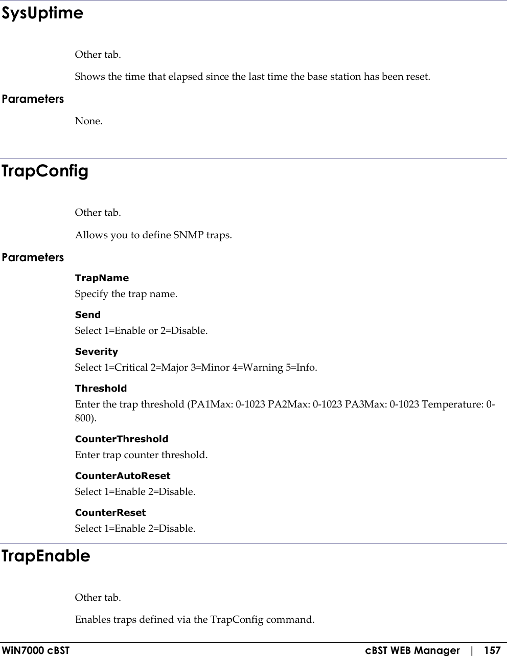  WiN7000 cBST  cBST WEB Manager   |   157    SysUptime Other tab. Shows the time that elapsed since the last time the base station has been reset. Parameters None.  TrapConfig Other tab. Allows you to define SNMP traps. Parameters TrapName  Specify the trap name. Send  Select 1=Enable or 2=Disable. Severity  Select 1=Critical 2=Major 3=Minor 4=Warning 5=Info. Threshold  Enter the trap threshold (PA1Max: 0-1023 PA2Max: 0-1023 PA3Max: 0-1023 Temperature: 0-800). CounterThreshold  Enter trap counter threshold. CounterAutoReset  Select 1=Enable 2=Disable. CounterReset  Select 1=Enable 2=Disable. TrapEnable Other tab. Enables traps defined via the TrapConfig command. 