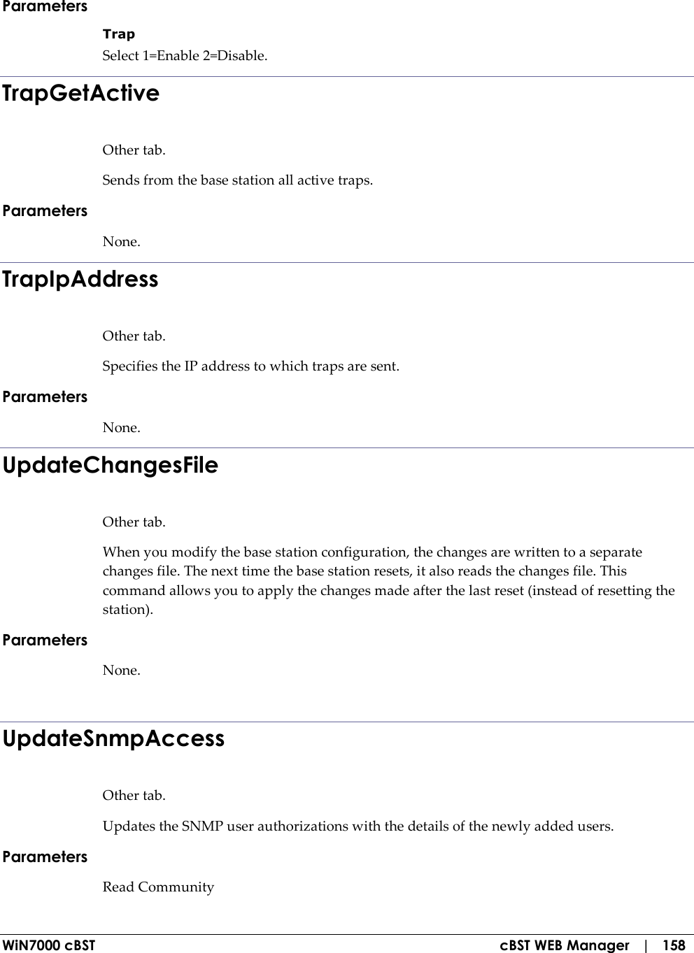  WiN7000 cBST  cBST WEB Manager   |   158 Parameters Trap  Select 1=Enable 2=Disable. TrapGetActive Other tab. Sends from the base station all active traps. Parameters None. TrapIpAddress Other tab. Specifies the IP address to which traps are sent. Parameters None. UpdateChangesFile Other tab. When you modify the base station configuration, the changes are written to a separate changes file. The next time the base station resets, it also reads the changes file. This command allows you to apply the changes made after the last reset (instead of resetting the station). Parameters None.  UpdateSnmpAccess Other tab. Updates the SNMP user authorizations with the details of the newly added users. Parameters Read Community  