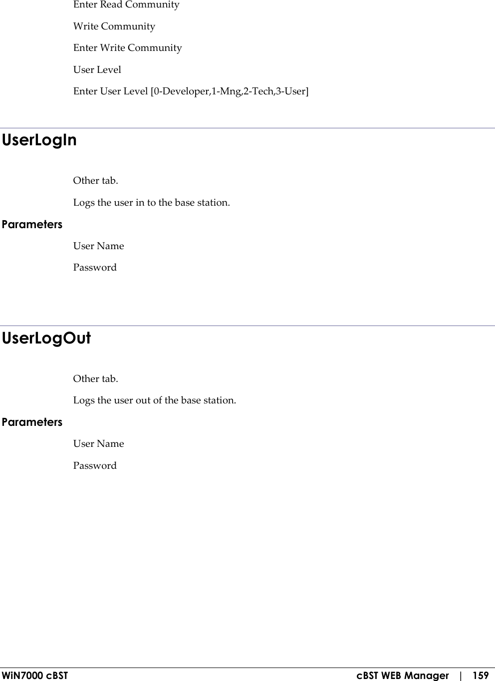  WiN7000 cBST  cBST WEB Manager   |   159 Enter Read Community  Write Community  Enter Write Community  User Level  Enter User Level [0-Developer,1-Mng,2-Tech,3-User]   UserLogIn Other tab. Logs the user in to the base station. Parameters User Name Password   UserLogOut Other tab. Logs the user out of the base station. Parameters User Name Password   