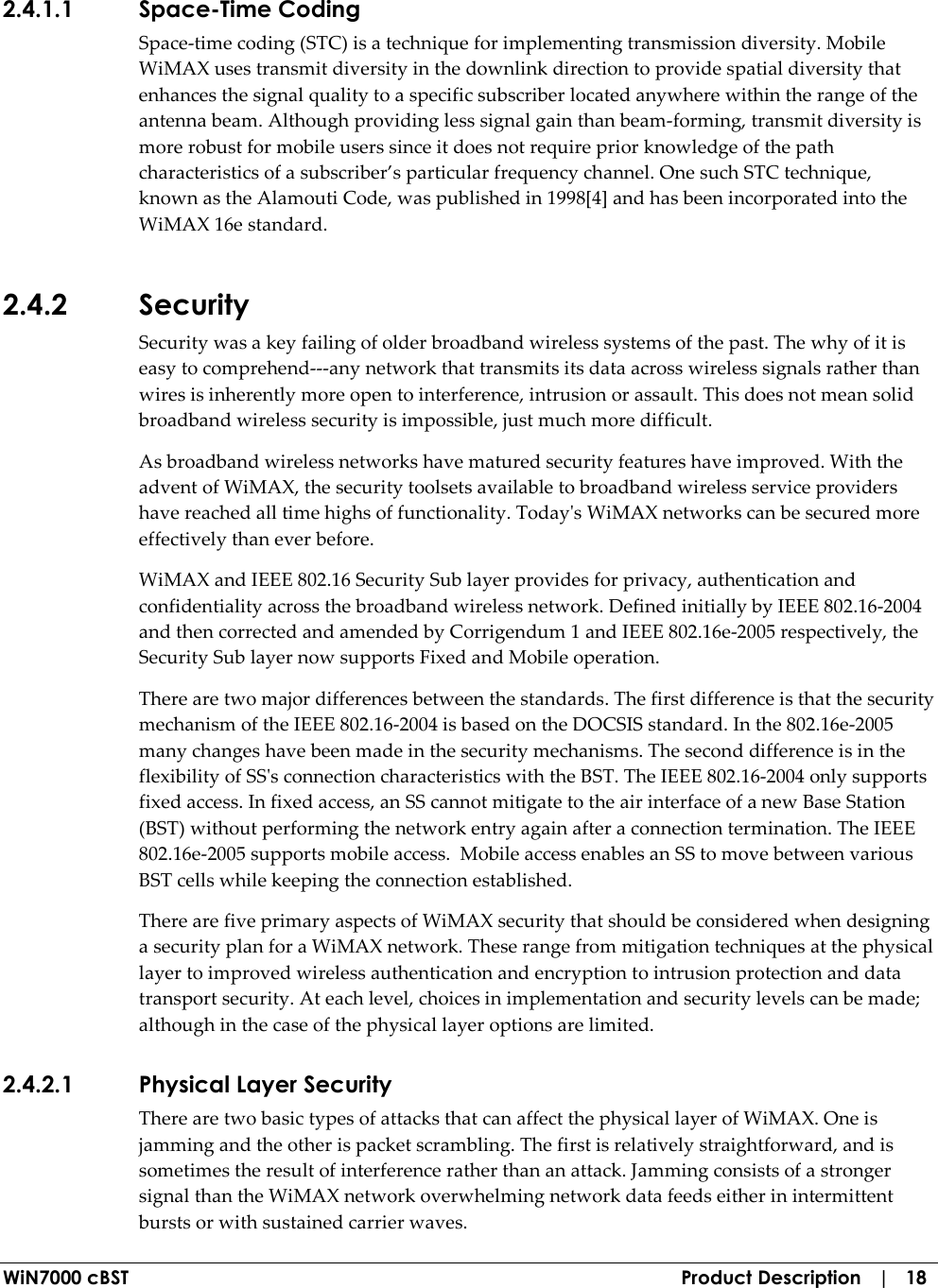  WiN7000 cBST  Product Description   |   18 2.4.1.1 Space-Time Coding Space-time coding (STC) is a technique for implementing transmission diversity. Mobile WiMAX uses transmit diversity in the downlink direction to provide spatial diversity that enhances the signal quality to a specific subscriber located anywhere within the range of the antenna beam. Although providing less signal gain than beam-forming, transmit diversity is more robust for mobile users since it does not require prior knowledge of the path characteristics of a subscriber’s particular frequency channel. One such STC technique, known as the Alamouti Code, was published in 1998[4] and has been incorporated into the WiMAX 16e standard. 2.4.2 Security Security was a key failing of older broadband wireless systems of the past. The why of it is easy to comprehend---any network that transmits its data across wireless signals rather than wires is inherently more open to interference, intrusion or assault. This does not mean solid broadband wireless security is impossible, just much more difficult. As broadband wireless networks have matured security features have improved. With the advent of WiMAX, the security toolsets available to broadband wireless service providers have reached all time highs of functionality. Today&apos;s WiMAX networks can be secured more effectively than ever before.  WiMAX and IEEE 802.16 Security Sub layer provides for privacy, authentication and confidentiality across the broadband wireless network. Defined initially by IEEE 802.16-2004 and then corrected and amended by Corrigendum 1 and IEEE 802.16e-2005 respectively, the Security Sub layer now supports Fixed and Mobile operation. There are two major differences between the standards. The first difference is that the security mechanism of the IEEE 802.16-2004 is based on the DOCSIS standard. In the 802.16e-2005 many changes have been made in the security mechanisms. The second difference is in the flexibility of SS&apos;s connection characteristics with the BST. The IEEE 802.16-2004 only supports fixed access. In fixed access, an SS cannot mitigate to the air interface of a new Base Station (BST) without performing the network entry again after a connection termination. The IEEE 802.16e-2005 supports mobile access.  Mobile access enables an SS to move between various BST cells while keeping the connection established. There are five primary aspects of WiMAX security that should be considered when designing a security plan for a WiMAX network. These range from mitigation techniques at the physical layer to improved wireless authentication and encryption to intrusion protection and data transport security. At each level, choices in implementation and security levels can be made; although in the case of the physical layer options are limited. 2.4.2.1 Physical Layer Security There are two basic types of attacks that can affect the physical layer of WiMAX. One is jamming and the other is packet scrambling. The first is relatively straightforward, and is sometimes the result of interference rather than an attack. Jamming consists of a stronger signal than the WiMAX network overwhelming network data feeds either in intermittent bursts or with sustained carrier waves. 