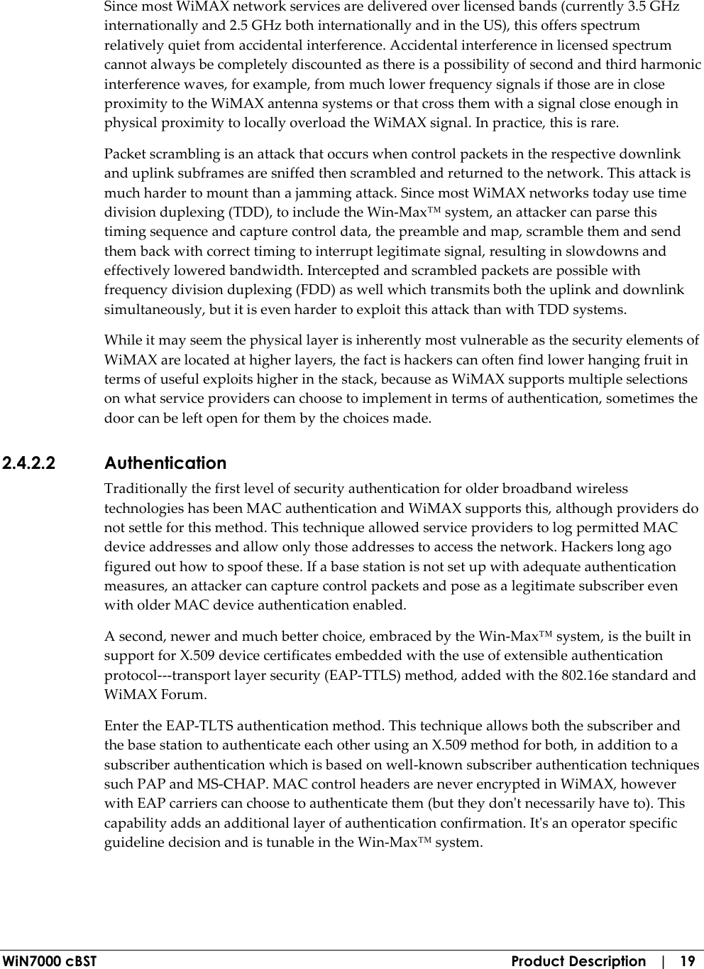  WiN7000 cBST  Product Description   |   19 Since most WiMAX network services are delivered over licensed bands (currently 3.5 GHz internationally and 2.5 GHz both internationally and in the US), this offers spectrum relatively quiet from accidental interference. Accidental interference in licensed spectrum cannot always be completely discounted as there is a possibility of second and third harmonic interference waves, for example, from much lower frequency signals if those are in close proximity to the WiMAX antenna systems or that cross them with a signal close enough in physical proximity to locally overload the WiMAX signal. In practice, this is rare. Packet scrambling is an attack that occurs when control packets in the respective downlink and uplink subframes are sniffed then scrambled and returned to the network. This attack is much harder to mount than a jamming attack. Since most WiMAX networks today use time division duplexing (TDD), to include the Win-Max™ system, an attacker can parse this timing sequence and capture control data, the preamble and map, scramble them and send them back with correct timing to interrupt legitimate signal, resulting in slowdowns and effectively lowered bandwidth. Intercepted and scrambled packets are possible with frequency division duplexing (FDD) as well which transmits both the uplink and downlink simultaneously, but it is even harder to exploit this attack than with TDD systems. While it may seem the physical layer is inherently most vulnerable as the security elements of WiMAX are located at higher layers, the fact is hackers can often find lower hanging fruit in terms of useful exploits higher in the stack, because as WiMAX supports multiple selections on what service providers can choose to implement in terms of authentication, sometimes the door can be left open for them by the choices made. 2.4.2.2 Authentication Traditionally the first level of security authentication for older broadband wireless technologies has been MAC authentication and WiMAX supports this, although providers do not settle for this method. This technique allowed service providers to log permitted MAC device addresses and allow only those addresses to access the network. Hackers long ago figured out how to spoof these. If a base station is not set up with adequate authentication measures, an attacker can capture control packets and pose as a legitimate subscriber even with older MAC device authentication enabled. A second, newer and much better choice, embraced by the Win-Max™ system, is the built in support for X.509 device certificates embedded with the use of extensible authentication protocol---transport layer security (EAP-TTLS) method, added with the 802.16e standard and WiMAX Forum. Enter the EAP-TLTS authentication method. This technique allows both the subscriber and the base station to authenticate each other using an X.509 method for both, in addition to a subscriber authentication which is based on well-known subscriber authentication techniques such PAP and MS-CHAP. MAC control headers are never encrypted in WiMAX, however with EAP carriers can choose to authenticate them (but they don&apos;t necessarily have to). This capability adds an additional layer of authentication confirmation. It&apos;s an operator specific guideline decision and is tunable in the Win-Max™ system. 