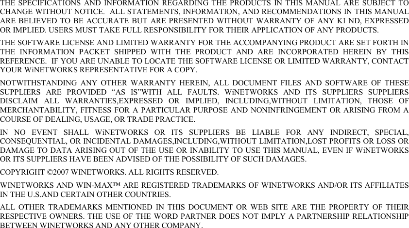 THE  SPECIFICATIONS  AND  INFORMATION  REGARDING  THE  PRODUCTS  IN THIS  MANUAL  ARE  SUBJECT  TO CHANGE WITHOUT NOTICE.  ALL STATEMENTS, INFORMATION, AND RECOMMENDATIONS IN THIS MANUAL ARE BELIEVED TO  BE  ACCURATE  BUT  ARE PRESENTED  WITHOUT  WARRANTY OF  ANY KI ND, EXPRESSED OR IMPLIED. USERS MUST TAKE FULL RESPONSIBILITY FOR THEIR APPLICATION OF ANY PRODUCTS. THE SOFTWARE LICENSE AND LIMITED WARRANTY FOR THE ACCOMPANYING PRODUCT ARE SET FORTH IN THE  INFORMATION  PACKET  SHIPPED  WITH  THE  PRODUCT  AND  ARE  INCORPORATED  HEREIN  BY  THIS REFERENCE.  IF YOU ARE UNABLE TO LOCATE THE SOFTWARE LICENSE OR LIMITED WARRANTY, CONTACT YOUR WiNETWORKS REPRESENTATIVE FOR A COPY. NOTWITHSTANDING  ANY  OTHER  WARRANTY  HEREIN,  ALL  DOCUMENT  FILES  AND  SOFTWARE  OF  THESE SUPPLIERS  ARE  PROVIDED  “AS  IS”WITH  ALL  FAULTS.  WiNETWORKS  AND  ITS  SUPPLIERS  SUPPLIERS DISCLAIM  ALL  WARRANTIES,EXPRESSED  OR  IMPLIED,  INCLUDING,WITHOUT  LIMITATION,  THOSE  OF MERCHANTABILITY, FITNESS  FOR  A PARTICULAR PURPOSE  AND  NONINFRINGEMENT  OR  ARISING FROM A COURSE OF DEALING, USAGE, OR TRADE PRACTICE. IN  NO  EVENT  SHALL  WiNETWORKS  OR  ITS  SUPPLIERS  BE  LIABLE  FOR  ANY  INDIRECT,  SPECIAL, CONSEQUENTIAL, OR INCIDENTAL DAMAGES,INCLUDING,WITHOUT LIMITATION,LOST PROFITS OR LOSS OR DAMAGE TO DATA ARISING OUT OF THE USE OR INABILITY TO USE THIS MANUAL, EVEN IF WiNETWORKS OR ITS SUPPLIERS HAVE BEEN ADVISED OF THE POSSIBILITY OF SUCH DAMAGES. COPYRIGHT ©2007 WINETWORKS. ALL RIGHTS RESERVED. WINETWORKS AND WIN-MAX™ ARE REGISTERED TRADEMARKS OF WINETWORKS AND/OR ITS AFFILIATES IN THE U.S.AND CERTAIN OTHER COUNTRIES. ALL  OTHER  TRADEMARKS  MENTIONED  IN  THIS  DOCUMENT  OR  WEB  SITE  ARE  THE  PROPERTY  OF  THEIR RESPECTIVE OWNERS. THE USE OF THE WORD PARTNER DOES NOT  IMPLY A  PARTNERSHIP RELATIONSHIP BETWEEN WINETWORKS AND ANY OTHER COMPANY. 