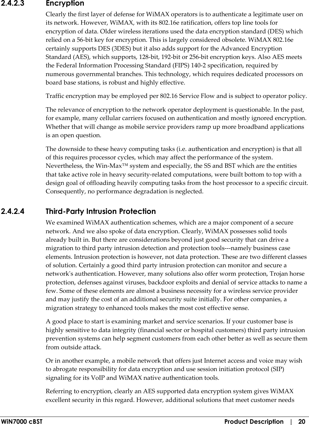  WiN7000 cBST  Product Description   |   20 2.4.2.3 Encryption Clearly the first layer of defense for WiMAX operators is to authenticate a legitimate user on its network. However, WiMAX, with its 802.16e ratification, offers top line tools for encryption of data. Older wireless iterations used the data encryption standard (DES) which relied on a 56-bit key for encryption. This is largely considered obsolete. WiMAX 802.16e certainly supports DES (3DES) but it also adds support for the Advanced Encryption Standard (AES), which supports, 128-bit, 192-bit or 256-bit encryption keys. Also AES meets the Federal Information Processing Standard (FIPS) 140-2 specification, required by numerous governmental branches. This technology, which requires dedicated processors on board base stations, is robust and highly effective. Traffic encryption may be employed per 802.16 Service Flow and is subject to operator policy. The relevance of encryption to the network operator deployment is questionable. In the past, for example, many cellular carriers focused on authentication and mostly ignored encryption. Whether that will change as mobile service providers ramp up more broadband applications is an open question. The downside to these heavy computing tasks (i.e. authentication and encryption) is that all of this requires processor cycles, which may affect the performance of the system. Nevertheless, the Win-Max™ system and especially, the SS and BST which are the entities that take active role in heavy security-related computations, were built bottom to top with a design goal of offloading heavily computing tasks from the host processor to a specific circuit. Consequently, no performance degradation is neglected. 2.4.2.4 Third-Party Intrusion Protection We examined WiMAX authentication schemes, which are a major component of a secure network. And we also spoke of data encryption. Clearly, WiMAX possesses solid tools already built in. But there are considerations beyond just good security that can drive a migration to third party intrusion detection and protection tools---namely business case elements. Intrusion protection is however, not data protection. These are two different classes of solution. Certainly a good third party intrusion protection can monitor and secure a network&apos;s authentication. However, many solutions also offer worm protection, Trojan horse protection, defenses against viruses, backdoor exploits and denial of service attacks to name a few. Some of these elements are almost a business necessity for a wireless service provider and may justify the cost of an additional security suite initially. For other companies, a migration strategy to enhanced tools makes the most cost effective sense. A good place to start is examining market and service scenarios. If your customer base is highly sensitive to data integrity (financial sector or hospital customers) third party intrusion prevention systems can help segment customers from each other better as well as secure them from outside attack. Or in another example, a mobile network that offers just Internet access and voice may wish to abrogate responsibility for data encryption and use session initiation protocol (SIP) signaling for its VoIP and WiMAX native authentication tools. Referring to encryption, clearly an AES supported data encryption system gives WiMAX excellent security in this regard. However, additional solutions that meet customer needs 