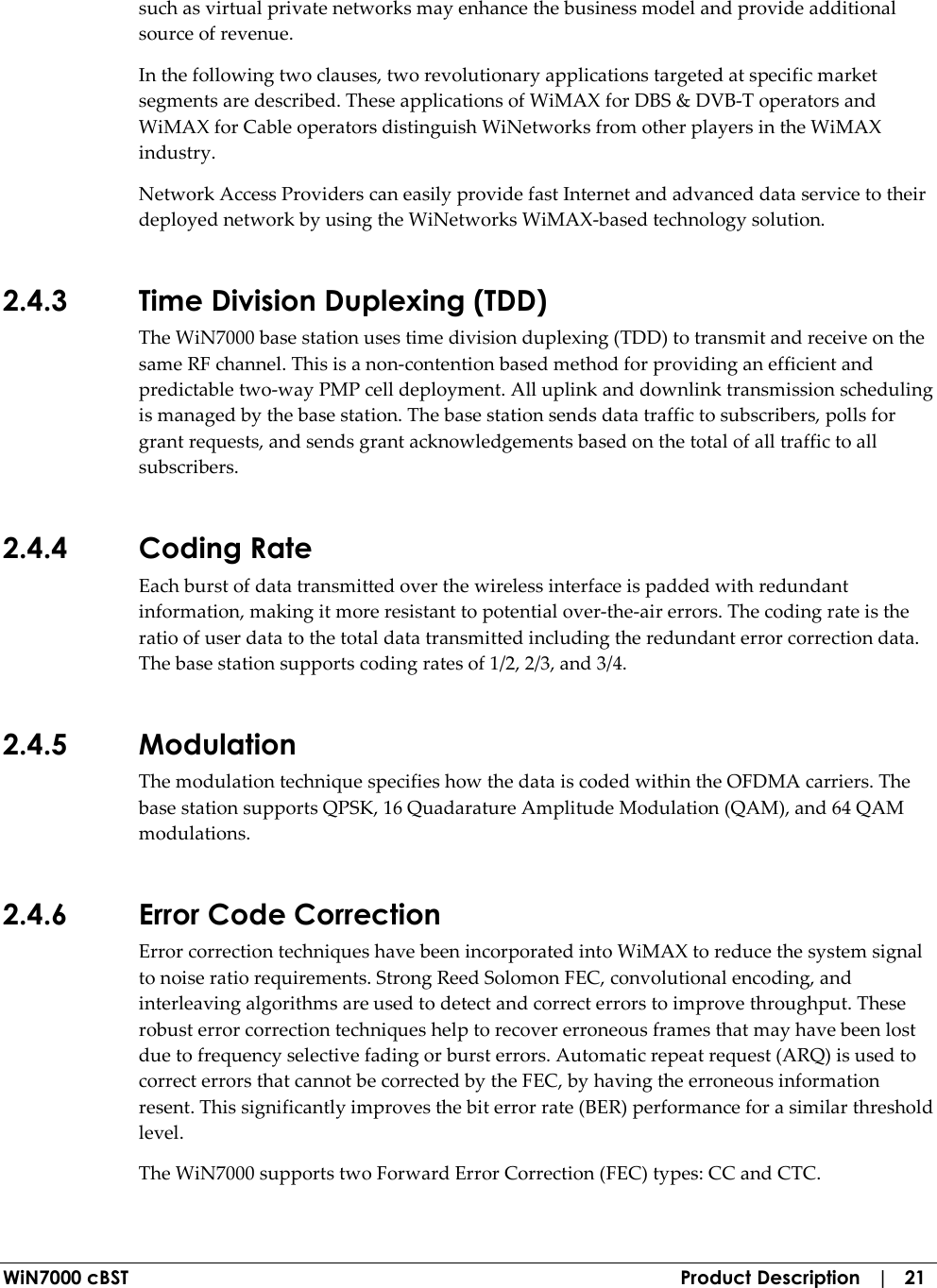  WiN7000 cBST  Product Description   |   21 such as virtual private networks may enhance the business model and provide additional source of revenue. In the following two clauses, two revolutionary applications targeted at specific market segments are described. These applications of WiMAX for DBS &amp; DVB-T operators and WiMAX for Cable operators distinguish WiNetworks from other players in the WiMAX industry.  Network Access Providers can easily provide fast Internet and advanced data service to their deployed network by using the WiNetworks WiMAX-based technology solution. 2.4.3 Time Division Duplexing (TDD) The WiN7000 base station uses time division duplexing (TDD) to transmit and receive on the same RF channel. This is a non-contention based method for providing an efficient and predictable two-way PMP cell deployment. All uplink and downlink transmission scheduling is managed by the base station. The base station sends data traffic to subscribers, polls for grant requests, and sends grant acknowledgements based on the total of all traffic to all subscribers. 2.4.4 Coding Rate Each burst of data transmitted over the wireless interface is padded with redundant information, making it more resistant to potential over-the-air errors. The coding rate is the ratio of user data to the total data transmitted including the redundant error correction data. The base station supports coding rates of 1/2, 2/3, and 3/4. 2.4.5 Modulation The modulation technique specifies how the data is coded within the OFDMA carriers. The base station supports QPSK, 16 Quadarature Amplitude Modulation (QAM), and 64 QAM modulations. 2.4.6 Error Code Correction Error correction techniques have been incorporated into WiMAX to reduce the system signal to noise ratio requirements. Strong Reed Solomon FEC, convolutional encoding, and interleaving algorithms are used to detect and correct errors to improve throughput. These robust error correction techniques help to recover erroneous frames that may have been lost due to frequency selective fading or burst errors. Automatic repeat request (ARQ) is used to correct errors that cannot be corrected by the FEC, by having the erroneous information resent. This significantly improves the bit error rate (BER) performance for a similar threshold level. The WiN7000 supports two Forward Error Correction (FEC) types: CC and CTC. 