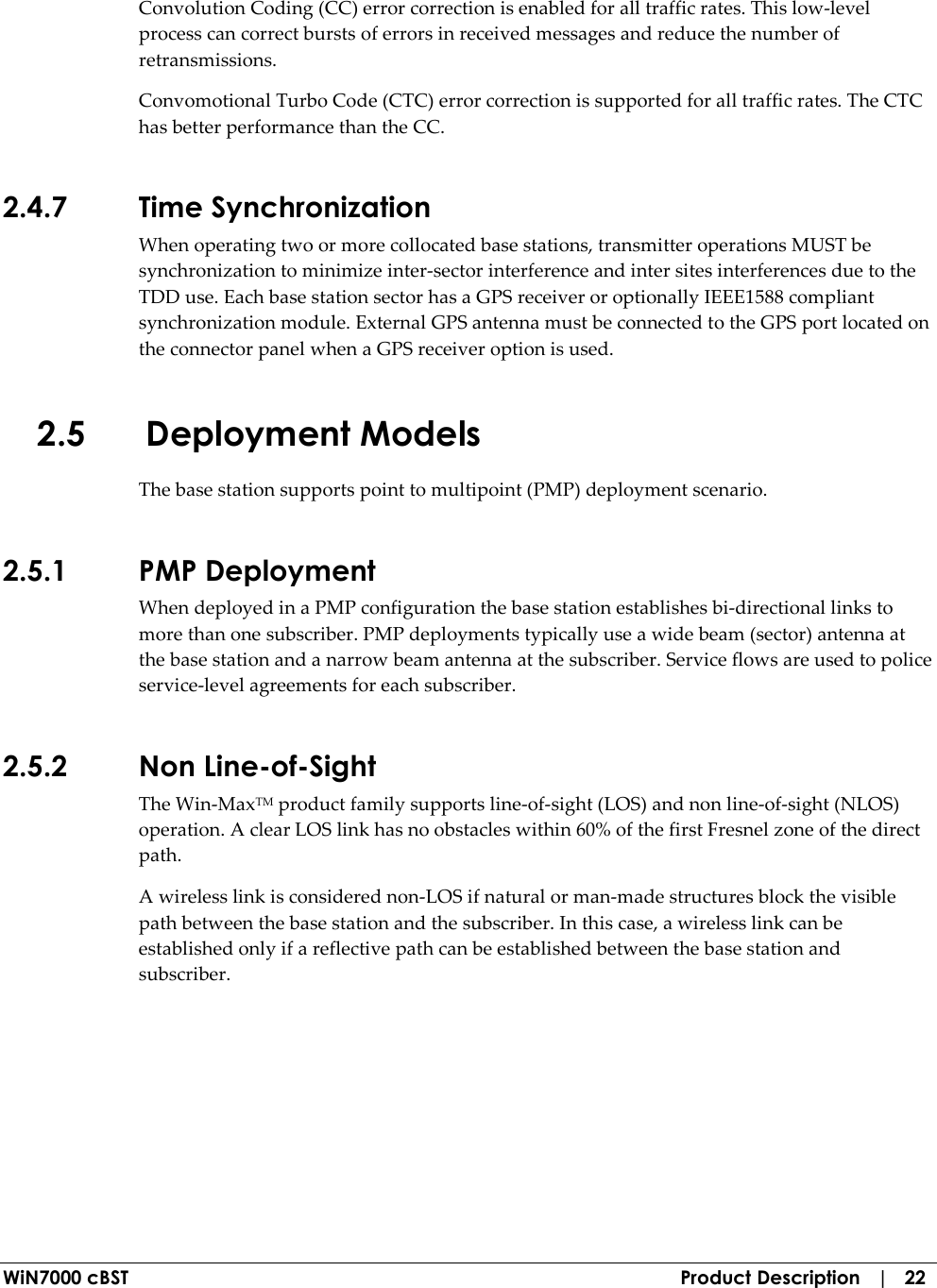  WiN7000 cBST  Product Description   |   22 Convolution Coding (CC) error correction is enabled for all traffic rates. This low-level process can correct bursts of errors in received messages and reduce the number of retransmissions. Convomotional Turbo Code (CTC) error correction is supported for all traffic rates. The CTC has better performance than the CC. 2.4.7 Time Synchronization When operating two or more collocated base stations, transmitter operations MUST be synchronization to minimize inter-sector interference and inter sites interferences due to the TDD use. Each base station sector has a GPS receiver or optionally IEEE1588 compliant synchronization module. External GPS antenna must be connected to the GPS port located on the connector panel when a GPS receiver option is used. 2.5 Deployment Models The base station supports point to multipoint (PMP) deployment scenario. 2.5.1 PMP Deployment When deployed in a PMP configuration the base station establishes bi-directional links to more than one subscriber. PMP deployments typically use a wide beam (sector) antenna at the base station and a narrow beam antenna at the subscriber. Service flows are used to police service-level agreements for each subscriber. 2.5.2 Non Line-of-Sight The Win-MaxTM product family supports line-of-sight (LOS) and non line-of-sight (NLOS) operation. A clear LOS link has no obstacles within 60% of the first Fresnel zone of the direct path.  A wireless link is considered non-LOS if natural or man-made structures block the visible path between the base station and the subscriber. In this case, a wireless link can be established only if a reflective path can be established between the base station and subscriber. 