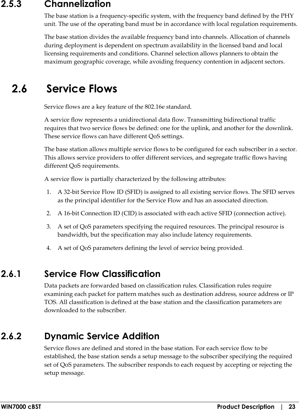  WiN7000 cBST  Product Description   |   23 2.5.3 Channelization The base station is a frequency-specific system, with the frequency band defined by the PHY unit. The use of the operating band must be in accordance with local regulation requirements. The base station divides the available frequency band into channels. Allocation of channels during deployment is dependent on spectrum availability in the licensed band and local licensing requirements and conditions. Channel selection allows planners to obtain the maximum geographic coverage, while avoiding frequency contention in adjacent sectors. 2.6 Service Flows Service flows are a key feature of the 802.16e standard. A service flow represents a unidirectional data flow. Transmitting bidirectional traffic requires that two service flows be defined: one for the uplink, and another for the downlink. These service flows can have different QoS settings. The base station allows multiple service flows to be configured for each subscriber in a sector. This allows service providers to offer different services, and segregate traffic flows having different QoS requirements. A service flow is partially characterized by the following attributes: 1. A 32-bit Service Flow ID (SFID) is assigned to all existing service flows. The SFID serves as the principal identifier for the Service Flow and has an associated direction. 2. A 16-bit Connection ID (CID) is associated with each active SFID (connection active). 3. A set of QoS parameters specifying the required resources. The principal resource is bandwidth, but the specification may also include latency requirements. 4. A set of QoS parameters defining the level of service being provided. 2.6.1 Service Flow Classification Data packets are forwarded based on classification rules. Classification rules require examining each packet for pattern matches such as destination address, source address or IP TOS. All classification is defined at the base station and the classification parameters are downloaded to the subscriber. 2.6.2 Dynamic Service Addition Service flows are defined and stored in the base station. For each service flow to be established, the base station sends a setup message to the subscriber specifying the required set of QoS parameters. The subscriber responds to each request by accepting or rejecting the setup message. 