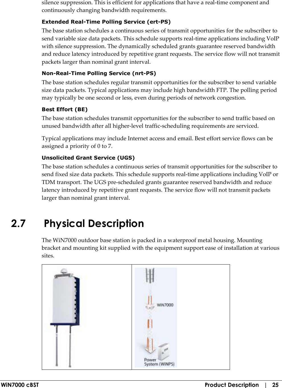  WiN7000 cBST  Product Description   |   25 silence suppression. This is efficient for applications that have a real-time component and continuously changing bandwidth requirements. Extended Real-Time Polling Service (ert-PS) The base station schedules a continuous series of transmit opportunities for the subscriber to send variable size data packets. This schedule supports real-time applications including VoIP with silence suppression. The dynamically scheduled grants guarantee reserved bandwidth and reduce latency introduced by repetitive grant requests. The service flow will not transmit packets larger than nominal grant interval. Non-Real-Time Polling Service (nrt-PS) The base station schedules regular transmit opportunities for the subscriber to send variable size data packets. Typical applications may include high bandwidth FTP. The polling period may typically be one second or less, even during periods of network congestion. Best Effort (BE) The base station schedules transmit opportunities for the subscriber to send traffic based on unused bandwidth after all higher-level traffic-scheduling requirements are serviced. Typical applications may include Internet access and email. Best effort service flows can be assigned a priority of 0 to 7. Unsolicited Grant Service (UGS) The base station schedules a continuous series of transmit opportunities for the subscriber to send fixed size data packets. This schedule supports real-time applications including VoIP or TDM transport. The UGS pre-scheduled grants guarantee reserved bandwidth and reduce latency introduced by repetitive grant requests. The service flow will not transmit packets larger than nominal grant interval. 2.7 Physical Description The WiN7000 outdoor base station is packed in a waterproof metal housing. Mounting bracket and mounting kit supplied with the equipment support ease of installation at various sites.   