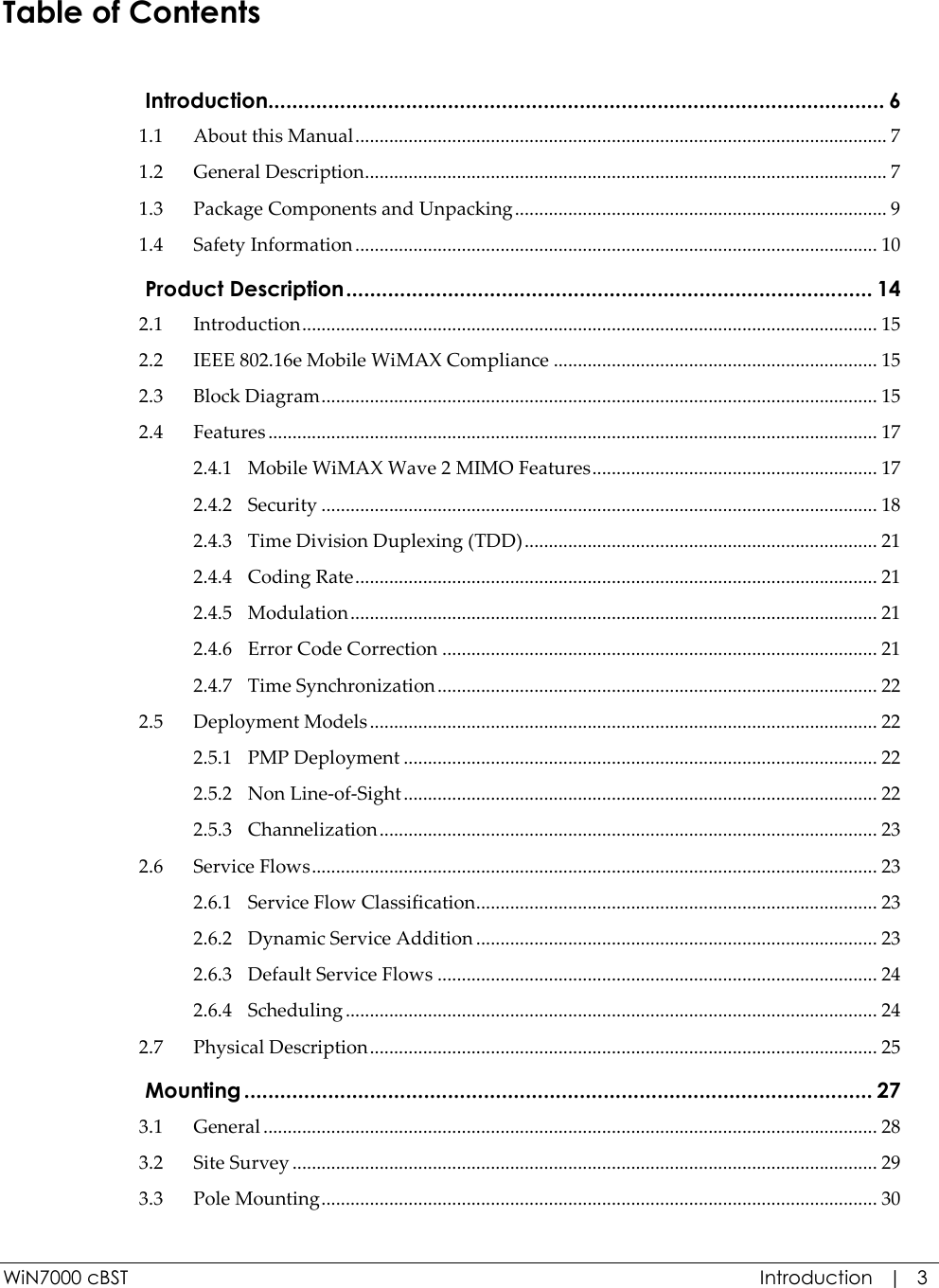  WiN7000 cBST  Introduction   |   3 Table of Contents  Introduction....................................................................................................... 6 1.1 About this Manual .............................................................................................................. 7 1.2 General Description ............................................................................................................ 7 1.3 Package Components and Unpacking ............................................................................. 9 1.4 Safety Information ............................................................................................................ 10  Product Description ........................................................................................ 14 2.1 Introduction ....................................................................................................................... 15 2.2 IEEE 802.16e Mobile WiMAX Compliance ................................................................... 15 2.3 Block Diagram ................................................................................................................... 15 2.4 Features .............................................................................................................................. 17 2.4.1 Mobile WiMAX Wave 2 MIMO Features ........................................................... 17 2.4.2 Security ................................................................................................................... 18 2.4.3 Time Division Duplexing (TDD) ......................................................................... 21 2.4.4 Coding Rate ............................................................................................................ 21 2.4.5 Modulation ............................................................................................................. 21 2.4.6 Error Code Correction .......................................................................................... 21 2.4.7 Time Synchronization ........................................................................................... 22 2.5 Deployment Models ......................................................................................................... 22 2.5.1 PMP Deployment .................................................................................................. 22 2.5.2 Non Line-of-Sight .................................................................................................. 22 2.5.3 Channelization ....................................................................................................... 23 2.6 Service Flows ..................................................................................................................... 23 2.6.1 Service Flow Classification ................................................................................... 23 2.6.2 Dynamic Service Addition ................................................................................... 23 2.6.3 Default Service Flows ........................................................................................... 24 2.6.4 Scheduling .............................................................................................................. 24 2.7 Physical Description ......................................................................................................... 25  Mounting ......................................................................................................... 27 3.1 General ............................................................................................................................... 28 3.2 Site Survey ......................................................................................................................... 29 3.3 Pole Mounting ................................................................................................................... 30 