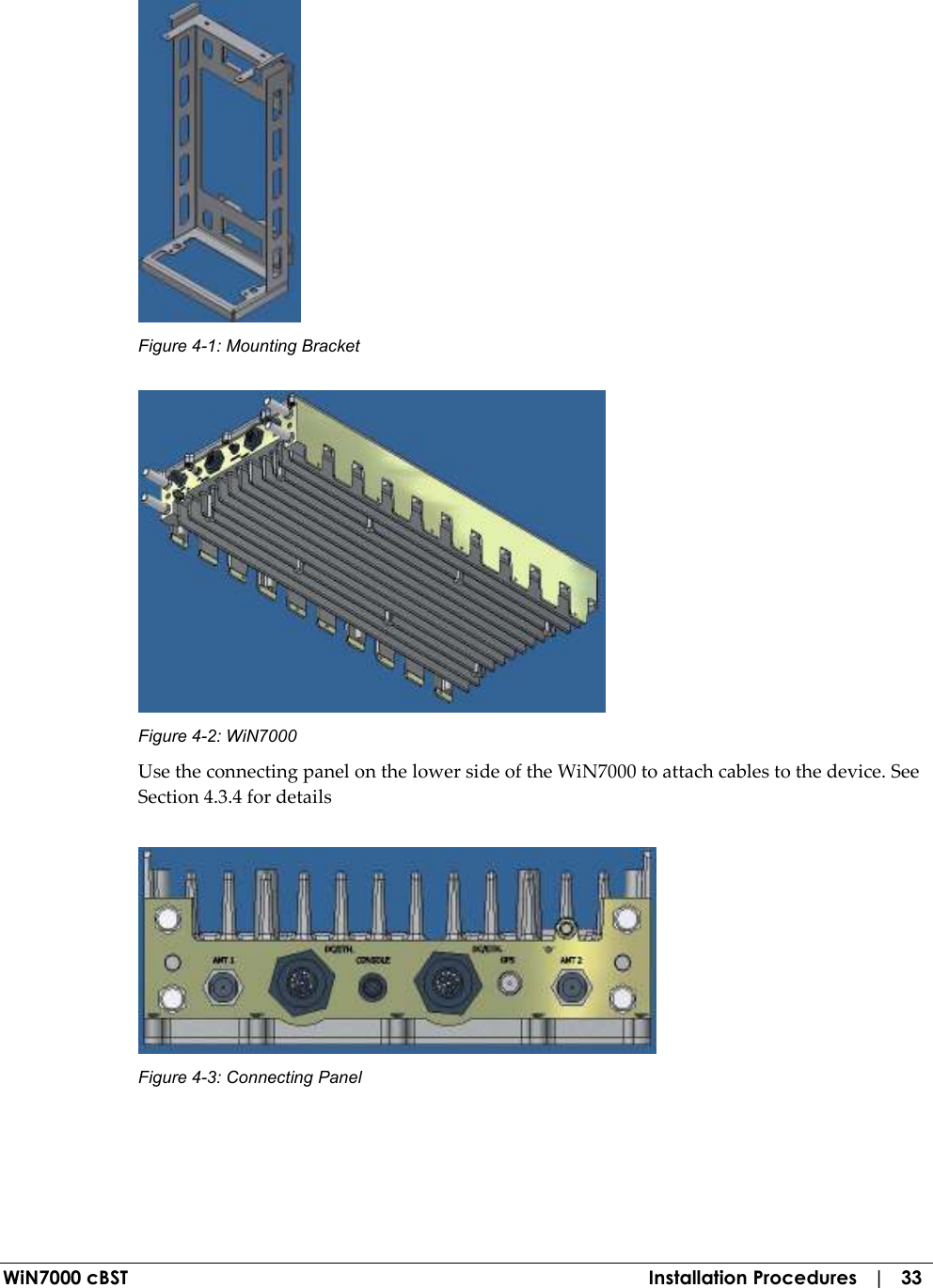  WiN7000 cBST  Installation Procedures   |   33  Figure  4-1: Mounting Bracket  Figure  4-2: WiN7000 Use the connecting panel on the lower side of the WiN7000 to attach cables to the device. See Section  4.3.4 for details  Figure  4-3: Connecting Panel 