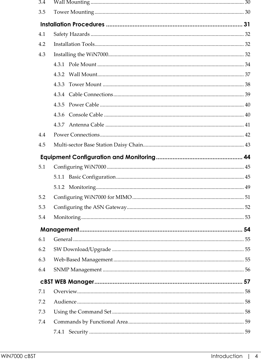  WiN7000 cBST  Introduction   |   4 3.4 Wall Mounting .................................................................................................................. 30 3.5 Tower Mounting ............................................................................................................... 30  Installation Procedures .................................................................................. 31 4.1 Safety Hazards .................................................................................................................. 32 4.2 Installation Tools............................................................................................................... 32 4.3 Installing the WiN7000..................................................................................................... 32 4.3.1 Pole Mount ............................................................................................................. 34 4.3.2 Wall Mount............................................................................................................. 37 4.3.3 Tower Mount ......................................................................................................... 38 4.3.4 Cable Connections ................................................................................................. 39 4.3.5 Power Cable ........................................................................................................... 40 4.3.6 Console Cable ........................................................................................................ 40 4.3.7 Antenna Cable ....................................................................................................... 41 4.4 Power Connections ........................................................................................................... 42 4.5 Multi-sector Base Station Daisy Chain ........................................................................... 43  Equipment Configuration and Monitoring .................................................... 44 5.1 Configuring WiN7000 ...................................................................................................... 45 5.1.1 Basic Configuration ............................................................................................... 45 5.1.2 Monitoring .............................................................................................................. 49 5.2 Configuring WiN7000 for MIMO ................................................................................... 51 5.3 Configuring the ASN Gateway ....................................................................................... 52 5.4 Monitoring ......................................................................................................................... 53  Management .................................................................................................. 54 6.1 General ............................................................................................................................... 55 6.2 SW Download/Upgrade .................................................................................................. 55 6.3 Web-Based Management ................................................................................................. 55 6.4 SNMP Management ......................................................................................................... 56  cBST WEB Manager ......................................................................................... 57 7.1 Overview............................................................................................................................ 58 7.2 Audience ............................................................................................................................ 58 7.3 Using the Command Set .................................................................................................. 58 7.4 Commands by Functional Area ...................................................................................... 59 7.4.1 Security ................................................................................................................... 59 