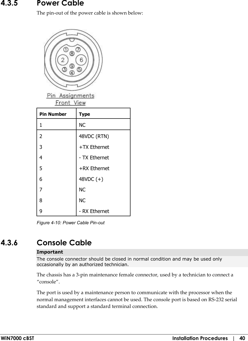  WiN7000 cBST  Installation Procedures   |   40 4.3.5 Power Cable The pin-out of the power cable is shown below:  Pin Number  Type 1  NC 2  48VDC (RTN) 3  +TX Ethernet 4  - TX Ethernet 5  +RX Ethernet 6  48VDC (+) 7  NC 8  NC 9  - RX Ethernet Figure  4-10: Power Cable Pin-out 4.3.6 Console Cable Important The console connector should be closed in normal condition and may be used only occasionally by an authorized technician. The chassis has a 3-pin maintenance female connector, used by a technician to connect a “console”. The port is used by a maintenance person to communicate with the processor when the normal management interfaces cannot be used. The console port is based on RS-232 serial standard and support a standard terminal connection. 