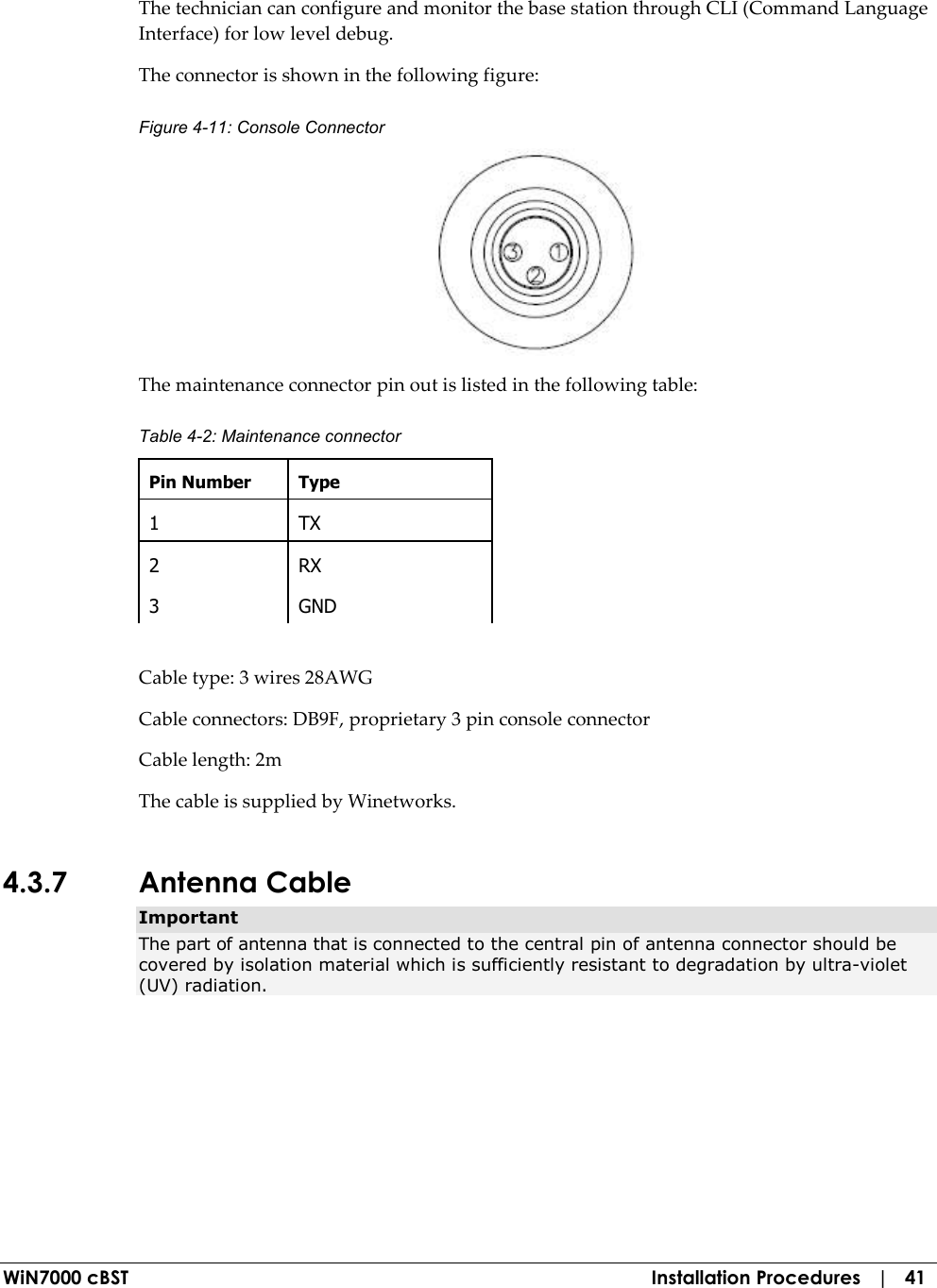  WiN7000 cBST  Installation Procedures   |   41 The technician can configure and monitor the base station through CLI (Command Language Interface) for low level debug. The connector is shown in the following figure: Figure  4-11: Console Connector  The maintenance connector pin out is listed in the following table: Table  4-2: Maintenance connector Pin Number  Type 1  TX 2  RX 3  GND  Cable type: 3 wires 28AWG  Cable connectors: DB9F, proprietary 3 pin console connector Cable length: 2m The cable is supplied by Winetworks. 4.3.7 Antenna Cable Important The part of antenna that is connected to the central pin of antenna connector should be covered by isolation material which is sufficiently resistant to degradation by ultra-violet (UV) radiation. 