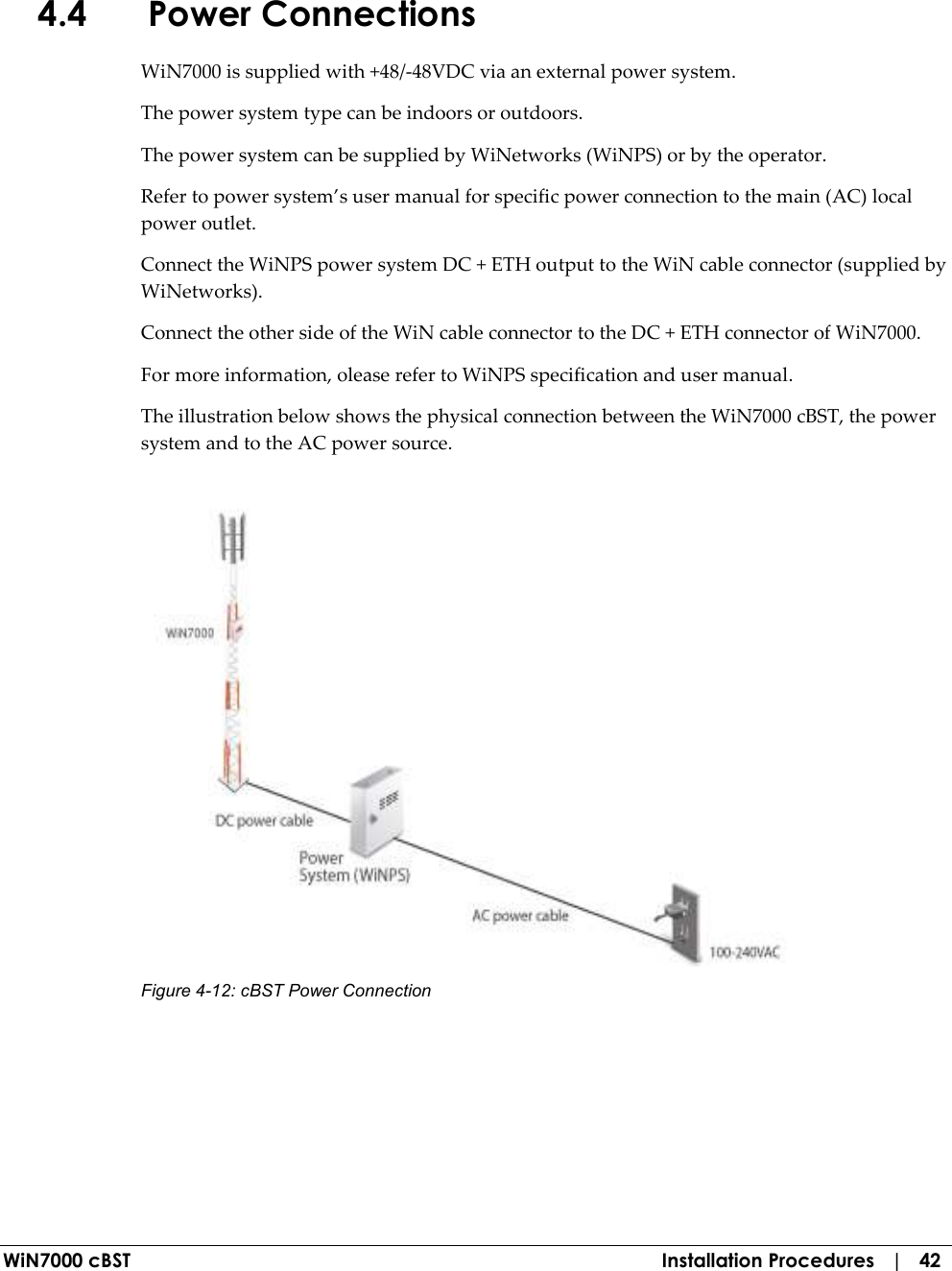  WiN7000 cBST  Installation Procedures   |   42 4.4 Power Connections WiN7000 is supplied with +48/-48VDC via an external power system. The power system type can be indoors or outdoors.    The power system can be supplied by WiNetworks (WiNPS) or by the operator. Refer to power system’s user manual for specific power connection to the main (AC) local power outlet. Connect the WiNPS power system DC + ETH output to the WiN cable connector (supplied by WiNetworks). Connect the other side of the WiN cable connector to the DC + ETH connector of WiN7000. For more information, olease refer to WiNPS specification and user manual. The illustration below shows the physical connection between the WiN7000 cBST, the power system and to the AC power source.   Figure  4-12: cBST Power Connection 