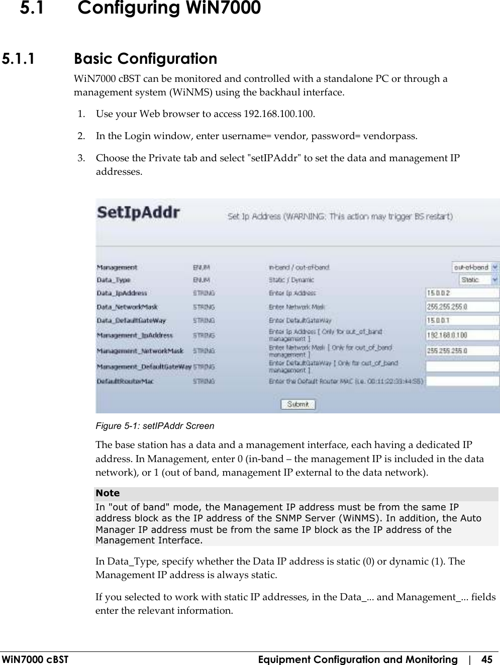  WiN7000 cBST  Equipment Configuration and Monitoring   |   45 5.1 Configuring WiN7000  5.1.1 Basic Configuration WiN7000 cBST can be monitored and controlled with a standalone PC or through a management system (WiNMS) using the backhaul interface.  1. Use your Web browser to access 192.168.100.100. 2. In the Login window, enter username= vendor, password= vendorpass. 3. Choose the Private tab and select &quot;setIPAddr&quot; to set the data and management IP addresses.  Figure  5-1: setIPAddr Screen The base station has a data and a management interface, each having a dedicated IP address. In Management, enter 0 (in-band – the management IP is included in the data network), or 1 (out of band, management IP external to the data network).  Note  In &quot;out of band&quot; mode, the Management IP address must be from the same IP address block as the IP address of the SNMP Server (WiNMS). In addition, the Auto Manager IP address must be from the same IP block as the IP address of the Management Interface. In Data_Type, specify whether the Data IP address is static (0) or dynamic (1). The Management IP address is always static. If you selected to work with static IP addresses, in the Data_... and Management_... fields enter the relevant information. 