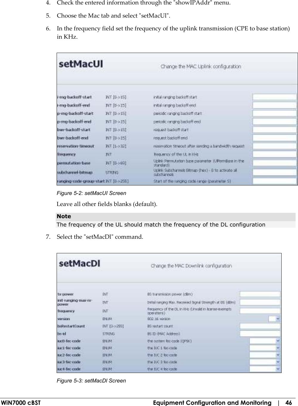  WiN7000 cBST  Equipment Configuration and Monitoring   |   46 4. Check the entered information through the &quot;showIPAddr&quot; menu. 5. Choose the Mac tab and select &quot;setMacUl&quot;. 6. In the frequency field set the frequency of the uplink transmission (CPE to base station) in KHz.  Figure  5-2: setMacUI Screen Leave all other fields blanks (default). Note The frequency of the UL should match the frequency of the DL configuration  7. Select the &quot;setMacDl&quot; command.   Figure  5-3: setMacDl Screen 