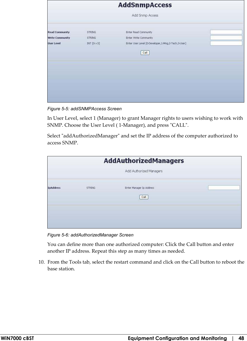  WiN7000 cBST  Equipment Configuration and Monitoring   |   48  Figure  5-5: addSNMPAccess Screen In User Level, select 1 (Manager) to grant Manager rights to users wishing to work with SNMP. Choose the User Level ( 1-Manager), and press &quot;CALL&quot;. Select &quot;addAuthorizedManager&quot; and set the IP address of the computer authorized to access SNMP.  Figure  5-6: addAuthorizedManager Screen You can define more than one authorized computer: Click the Call button and enter another IP address. Repeat this step as many times as needed. 10. From the Tools tab, select the restart command and click on the Call button to reboot the base station. 