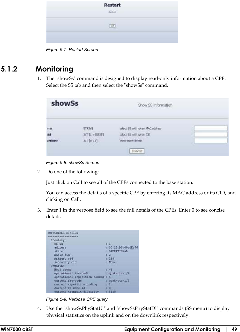  WiN7000 cBST  Equipment Configuration and Monitoring   |   49  Figure  5-7: Restart Screen 5.1.2 Monitoring 1. The &quot;showSs&quot; command is designed to display read-only information about a CPE. Select the SS tab and then select the &quot;showSs&quot; command.   Figure  5-8: showSs Screen 2. Do one of the following: Just click on Call to see all of the CPEs connected to the base station. You can access the details of a specific CPE by entering its MAC address or its CID, and clicking on Call. 3. Enter 1 in the verbose field to see the full details of the CPEs. Enter 0 to see concise details.  Figure  5-9: Verbose CPE query 4. Use the &quot;showSsPhyStatUl&quot; and &quot;showSsPhyStatDl&quot; commands (SS menu) to display physical statistics on the uplink and on the downlink respectively. 