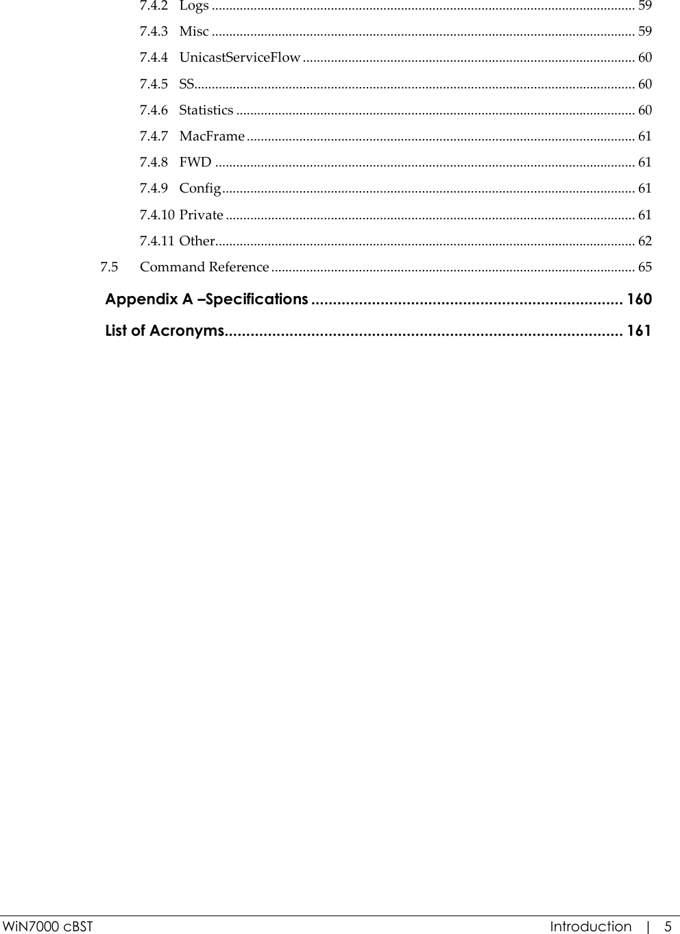  WiN7000 cBST  Introduction   |   5 7.4.2 Logs ......................................................................................................................... 59 7.4.3 Misc ......................................................................................................................... 59 7.4.4 UnicastServiceFlow ............................................................................................... 60 7.4.5 SS .............................................................................................................................. 60 7.4.6 Statistics .................................................................................................................. 60 7.4.7 MacFrame ............................................................................................................... 61 7.4.8 FWD ........................................................................................................................ 61 7.4.9 Config ...................................................................................................................... 61 7.4.10 Private ..................................................................................................................... 61 7.4.11 Other........................................................................................................................ 62 7.5 Command Reference ........................................................................................................ 65  Appendix A –Specifications ........................................................................ 160  List of Acronyms............................................................................................ 161   