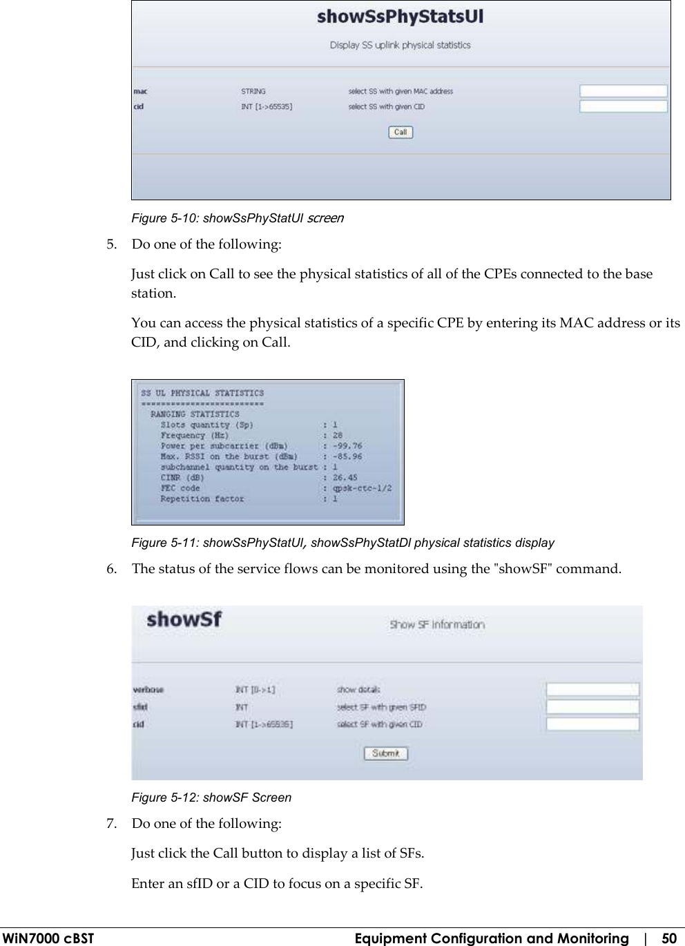  WiN7000 cBST  Equipment Configuration and Monitoring   |   50  Figure  5-10: showSsPhyStatUl screen 5. Do one of the following: Just click on Call to see the physical statistics of all of the CPEs connected to the base station. You can access the physical statistics of a specific CPE by entering its MAC address or its CID, and clicking on Call.  Figure  5-11: showSsPhyStatUl, showSsPhyStatDl physical statistics display 6. The status of the service flows can be monitored using the &quot;showSF&quot; command.  Figure  5-12: showSF Screen 7. Do one of the following: Just click the Call button to display a list of SFs.  Enter an sfID or a CID to focus on a specific SF. 