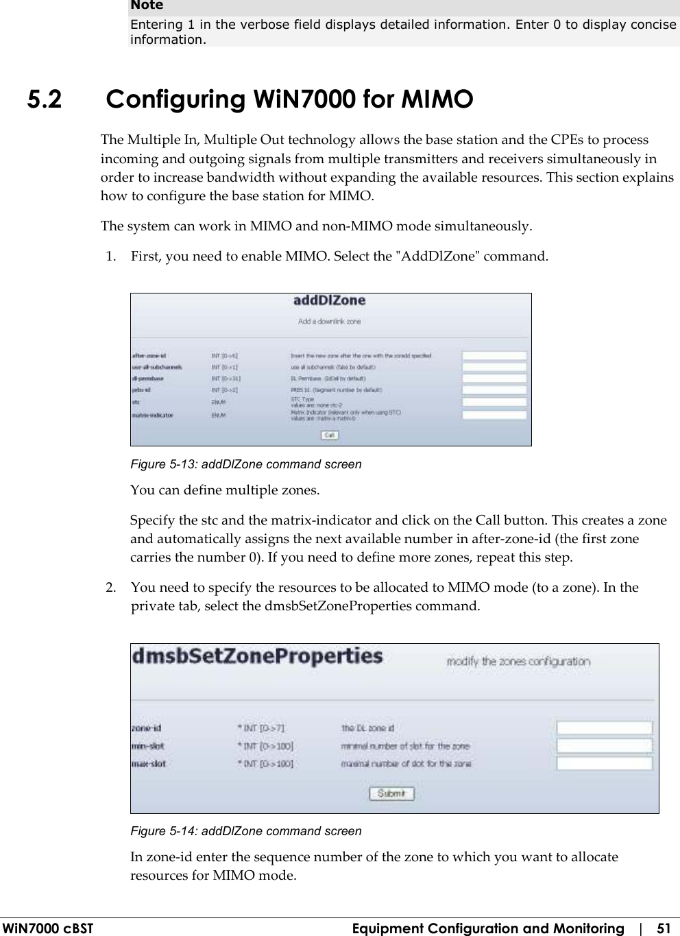  WiN7000 cBST  Equipment Configuration and Monitoring   |   51 Note Entering 1 in the verbose field displays detailed information. Enter 0 to display concise information. 5.2 Configuring WiN7000 for MIMO The Multiple In, Multiple Out technology allows the base station and the CPEs to process incoming and outgoing signals from multiple transmitters and receivers simultaneously in order to increase bandwidth without expanding the available resources. This section explains how to configure the base station for MIMO. The system can work in MIMO and non-MIMO mode simultaneously. 1. First, you need to enable MIMO. Select the &quot;AddDlZone&quot; command.  Figure  5-13: addDlZone command screen You can define multiple zones.  Specify the stc and the matrix-indicator and click on the Call button. This creates a zone and automatically assigns the next available number in after-zone-id (the first zone carries the number 0). If you need to define more zones, repeat this step. 2. You need to specify the resources to be allocated to MIMO mode (to a zone). In the private tab, select the dmsbSetZoneProperties command.  Figure  5-14: addDlZone command screen In zone-id enter the sequence number of the zone to which you want to allocate resources for MIMO mode. 