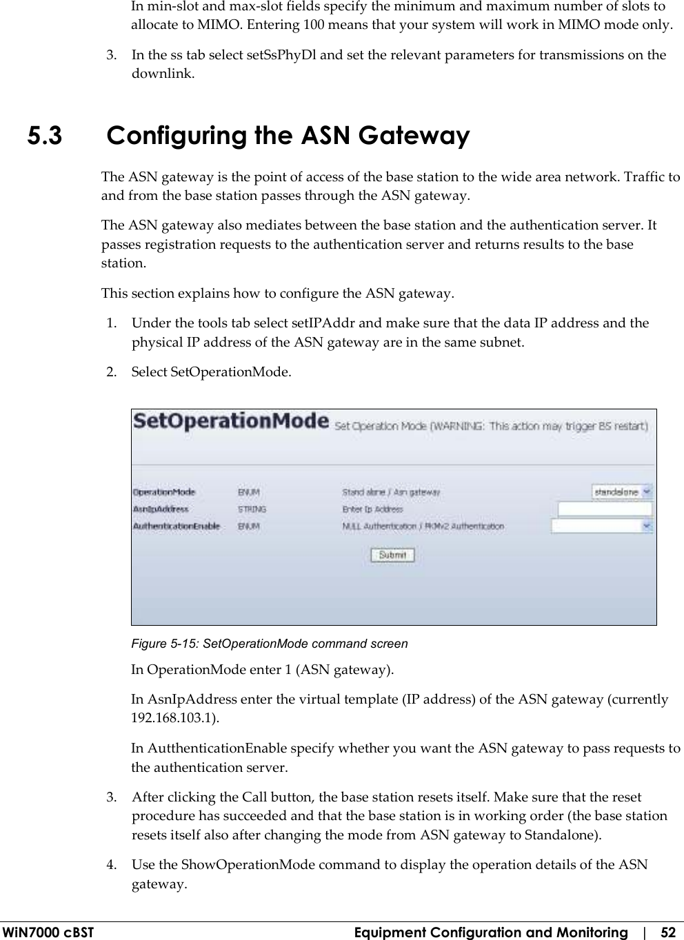  WiN7000 cBST  Equipment Configuration and Monitoring   |   52 In min-slot and max-slot fields specify the minimum and maximum number of slots to allocate to MIMO. Entering 100 means that your system will work in MIMO mode only. 3. In the ss tab select setSsPhyDl and set the relevant parameters for transmissions on the downlink. 5.3 Configuring the ASN Gateway The ASN gateway is the point of access of the base station to the wide area network. Traffic to and from the base station passes through the ASN gateway. The ASN gateway also mediates between the base station and the authentication server. It passes registration requests to the authentication server and returns results to the base station. This section explains how to configure the ASN gateway. 1. Under the tools tab select setIPAddr and make sure that the data IP address and the physical IP address of the ASN gateway are in the same subnet. 2. Select SetOperationMode.  Figure  5-15: SetOperationMode command screen In OperationMode enter 1 (ASN gateway). In AsnIpAddress enter the virtual template (IP address) of the ASN gateway (currently 192.168.103.1).  In AutthenticationEnable specify whether you want the ASN gateway to pass requests to the authentication server. 3. After clicking the Call button, the base station resets itself. Make sure that the reset procedure has succeeded and that the base station is in working order (the base station resets itself also after changing the mode from ASN gateway to Standalone). 4. Use the ShowOperationMode command to display the operation details of the ASN gateway. 