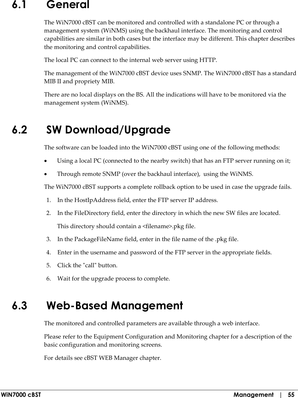  WiN7000 cBST  Management   |   55 6.1 General The WiN7000 cBST can be monitored and controlled with a standalone PC or through a management system (WiNMS) using the backhaul interface. The monitoring and control capabilities are similar in both cases but the interface may be different. This chapter describes the monitoring and control capabilities. The local PC can connect to the internal web server using HTTP.  The management of the WiN7000 cBST device uses SNMP. The WiN7000 cBST has a standard MIB II and propriety MIB.  There are no local displays on the BS. All the indications will have to be monitored via the management system (WiNMS). 6.2 SW Download/Upgrade The software can be loaded into the WiN7000 cBST using one of the following methods: • Using a local PC (connected to the nearby switch) that has an FTP server running on it; • Through remote SNMP (over the backhaul interface),  using the WiNMS. The WiN7000 cBST supports a complete rollback option to be used in case the upgrade fails.  1. In the HostIpAddress field, enter the FTP server IP address. 2. In the FileDirectory field, enter the directory in which the new SW files are located. This directory should contain a &lt;filename&gt;.pkg file. 3. In the PackageFileName field, enter in the file name of the .pkg file. 4. Enter in the username and password of the FTP server in the appropriate fields. 5. Click the &quot;call&quot; button. 6. Wait for the upgrade process to complete. 6.3 Web-Based Management The monitored and controlled parameters are available through a web interface. Please refer to the Equipment Configuration and Monitoring chapter for a description of the basic configuration and monitoring screens. For details see cBST WEB Manager chapter. 