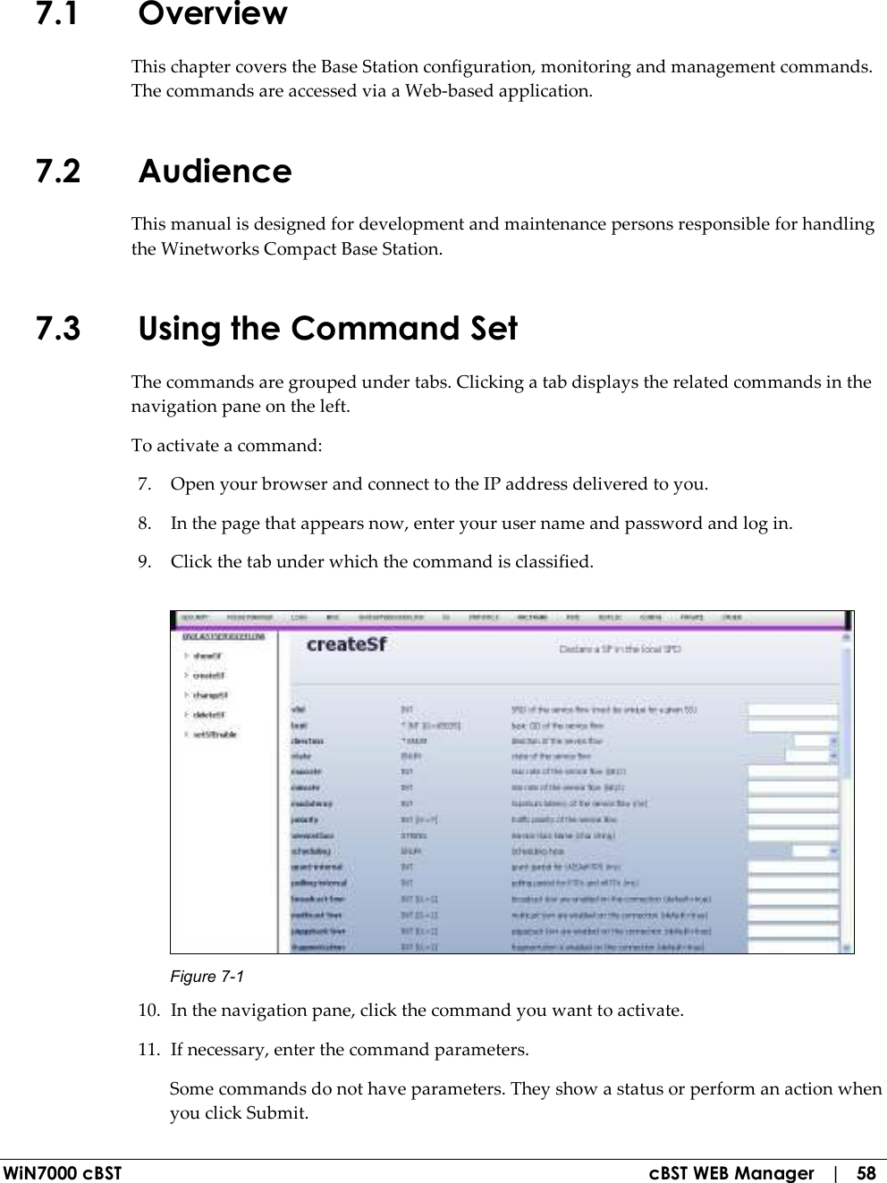  WiN7000 cBST  cBST WEB Manager   |   58 7.1 Overview This chapter covers the Base Station configuration, monitoring and management commands. The commands are accessed via a Web-based application. 7.2 Audience This manual is designed for development and maintenance persons responsible for handling the Winetworks Compact Base Station. 7.3 Using the Command Set The commands are grouped under tabs. Clicking a tab displays the related commands in the navigation pane on the left.  To activate a command: 7. Open your browser and connect to the IP address delivered to you. 8. In the page that appears now, enter your user name and password and log in. 9. Click the tab under which the command is classified.  Figure  7-1 10. In the navigation pane, click the command you want to activate. 11. If necessary, enter the command parameters. Some commands do not have parameters. They show a status or perform an action when you click Submit. 