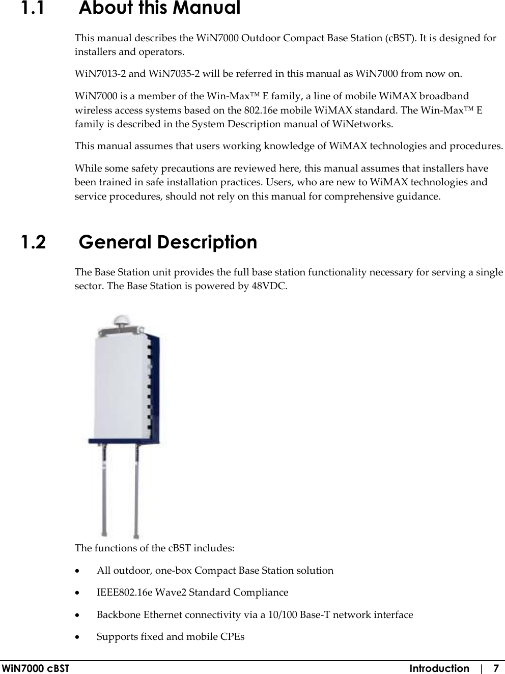  WiN7000 cBST  Introduction   |   7 1.1 About this Manual This manual describes the WiN7000 Outdoor Compact Base Station (cBST). It is designed for installers and operators.  WiN7013-2 and WiN7035-2 will be referred in this manual as WiN7000 from now on. WiN7000 is a member of the Win-Max™ E family, a line of mobile WiMAX broadband wireless access systems based on the 802.16e mobile WiMAX standard. The Win-Max™ E family is described in the System Description manual of WiNetworks. This manual assumes that users working knowledge of WiMAX technologies and procedures. While some safety precautions are reviewed here, this manual assumes that installers have been trained in safe installation practices. Users, who are new to WiMAX technologies and service procedures, should not rely on this manual for comprehensive guidance. 1.2 General Description  The Base Station unit provides the full base station functionality necessary for serving a single sector. The Base Station is powered by 48VDC.  The functions of the cBST includes: • All outdoor, one-box Compact Base Station solution • IEEE802.16e Wave2 Standard Compliance • Backbone Ethernet connectivity via a 10/100 Base-T network interface • Supports fixed and mobile CPEs 