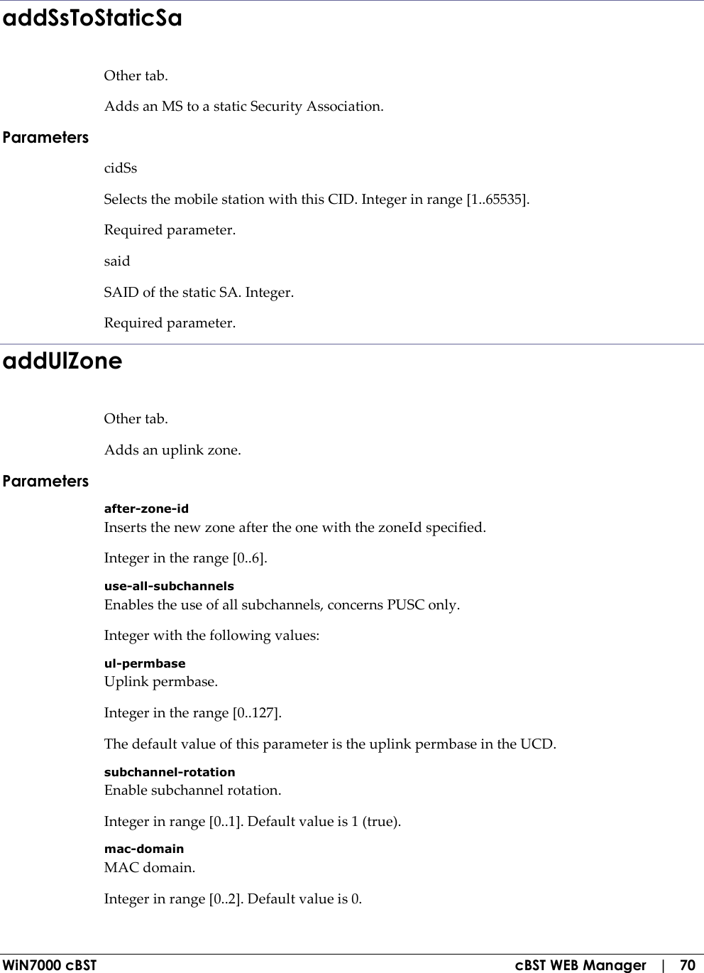 WiN7000 cBST  cBST WEB Manager   |   70 addSsToStaticSa Other tab. Adds an MS to a static Security Association. Parameters cidSs Selects the mobile station with this CID. Integer in range [1..65535]. Required parameter. said SAID of the static SA. Integer. Required parameter. addUlZone Other tab. Adds an uplink zone. Parameters after-zone-id Inserts the new zone after the one with the zoneId specified. Integer in the range [0..6]. use-all-subchannels Enables the use of all subchannels, concerns PUSC only. Integer with the following values: ul-permbase Uplink permbase. Integer in the range [0..127]. The default value of this parameter is the uplink permbase in the UCD. subchannel-rotation Enable subchannel rotation. Integer in range [0..1]. Default value is 1 (true). mac-domain MAC domain. Integer in range [0..2]. Default value is 0. 