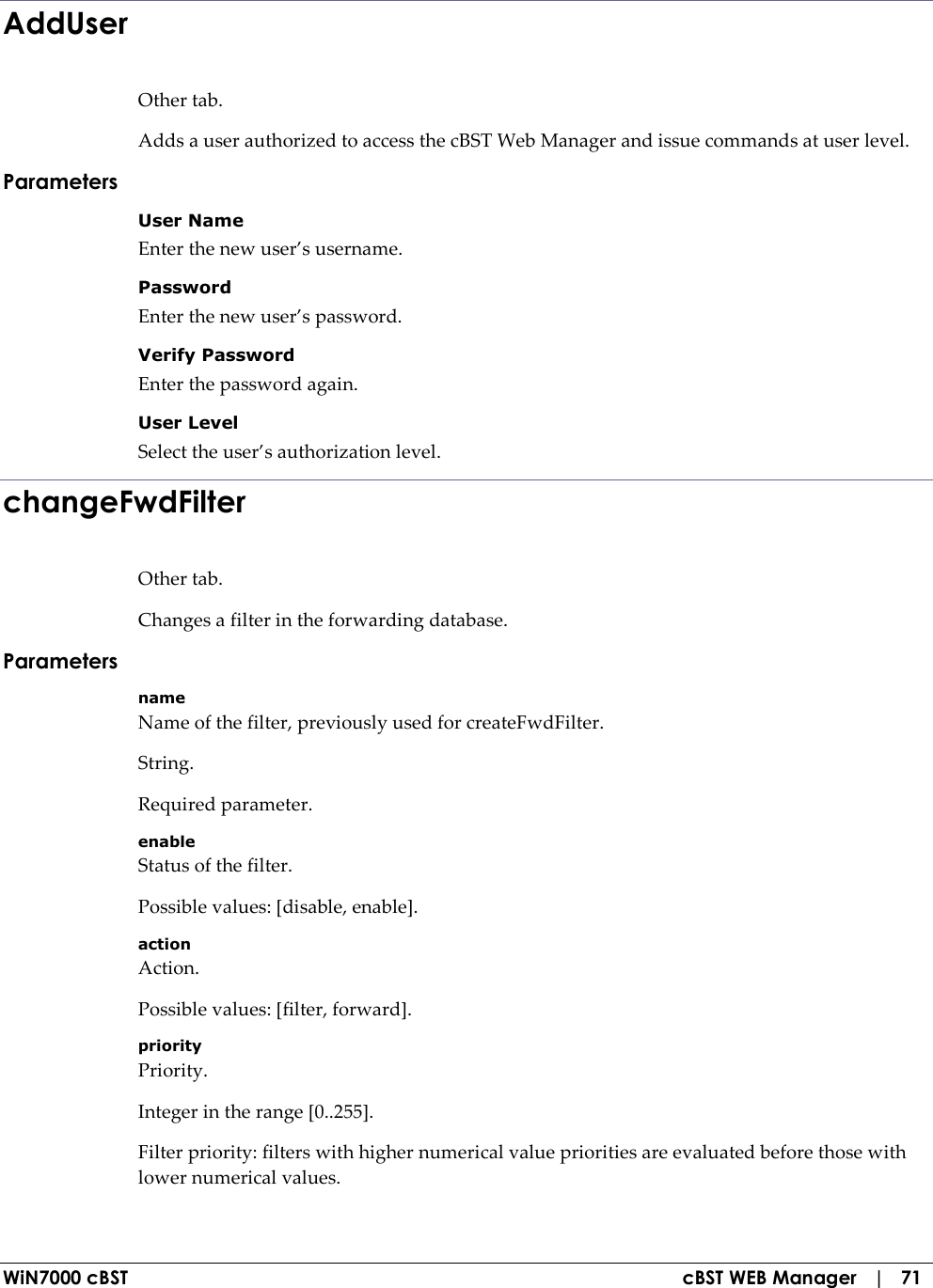  WiN7000 cBST  cBST WEB Manager   |   71 AddUser Other tab. Adds a user authorized to access the cBST Web Manager and issue commands at user level. Parameters User Name Enter the new user’s username. Password Enter the new user’s password. Verify Password Enter the password again. User Level Select the user’s authorization level. changeFwdFilter Other tab. Changes a filter in the forwarding database. Parameters name Name of the filter, previously used for createFwdFilter. String. Required parameter. enable Status of the filter. Possible values: [disable, enable]. action Action. Possible values: [filter, forward]. priority Priority. Integer in the range [0..255]. Filter priority: filters with higher numerical value priorities are evaluated before those with lower numerical values. 