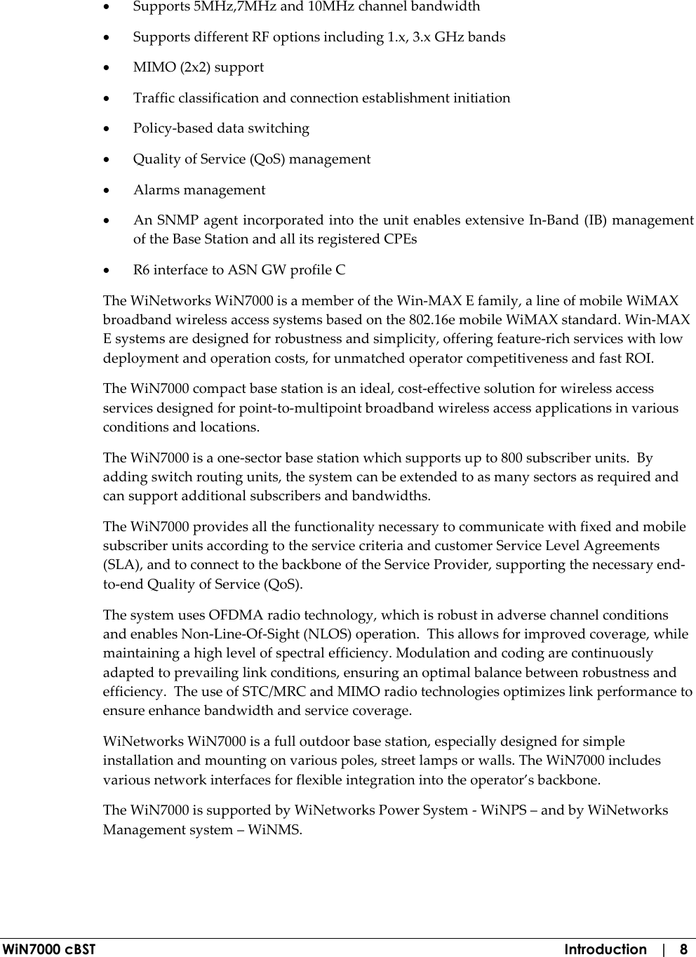  WiN7000 cBST  Introduction   |   8 • Supports 5MHz,7MHz and 10MHz channel bandwidth • Supports different RF options including 1.x, 3.x GHz bands • MIMO (2x2) support  • Traffic classification and connection establishment initiation • Policy-based data switching • Quality of Service (QoS) management • Alarms management • An SNMP agent incorporated into the unit enables extensive In-Band (IB) management of the Base Station and all its registered CPEs • R6 interface to ASN GW profile C The WiNetworks WiN7000 is a member of the Win-MAX E family, a line of mobile WiMAX broadband wireless access systems based on the 802.16e mobile WiMAX standard. Win-MAX E systems are designed for robustness and simplicity, offering feature-rich services with low deployment and operation costs, for unmatched operator competitiveness and fast ROI. The WiN7000 compact base station is an ideal, cost-effective solution for wireless access services designed for point-to-multipoint broadband wireless access applications in various conditions and locations. The WiN7000 is a one-sector base station which supports up to 800 subscriber units.  By adding switch routing units, the system can be extended to as many sectors as required and can support additional subscribers and bandwidths. The WiN7000 provides all the functionality necessary to communicate with fixed and mobile subscriber units according to the service criteria and customer Service Level Agreements (SLA), and to connect to the backbone of the Service Provider, supporting the necessary end-to-end Quality of Service (QoS).  The system uses OFDMA radio technology, which is robust in adverse channel conditions and enables Non-Line-Of-Sight (NLOS) operation.  This allows for improved coverage, while maintaining a high level of spectral efficiency. Modulation and coding are continuously adapted to prevailing link conditions, ensuring an optimal balance between robustness and efficiency.  The use of STC/MRC and MIMO radio technologies optimizes link performance to ensure enhance bandwidth and service coverage. WiNetworks WiN7000 is a full outdoor base station, especially designed for simple installation and mounting on various poles, street lamps or walls. The WiN7000 includes various network interfaces for flexible integration into the operator’s backbone.  The WiN7000 is supported by WiNetworks Power System - WiNPS – and by WiNetworks Management system – WiNMS. 