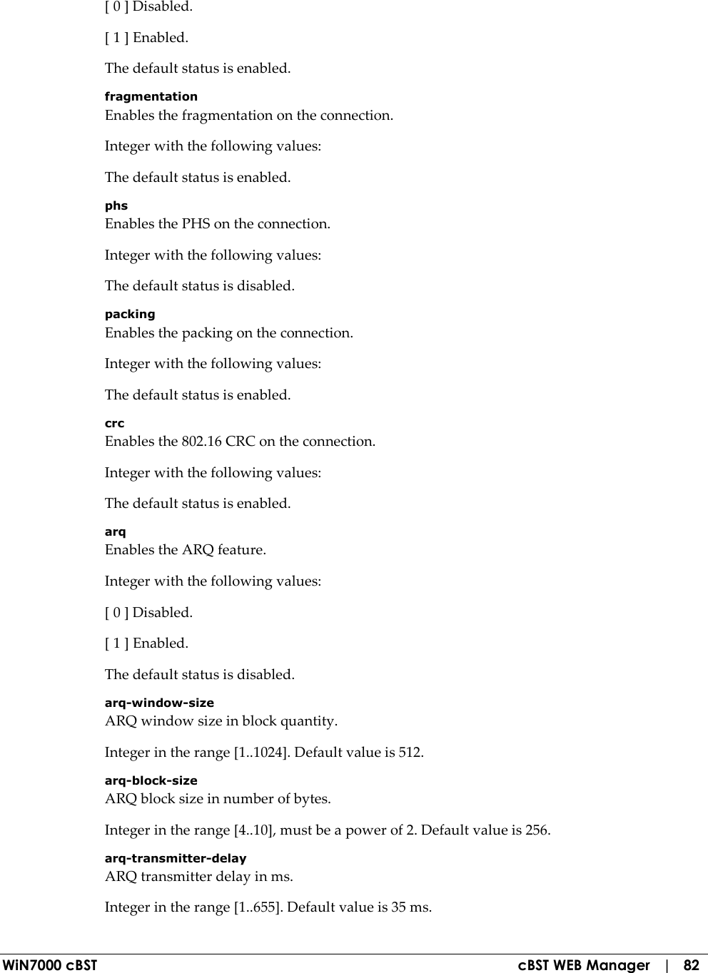  WiN7000 cBST  cBST WEB Manager   |   82 [ 0 ] Disabled. [ 1 ] Enabled. The default status is enabled. fragmentation Enables the fragmentation on the connection. Integer with the following values: The default status is enabled. phs Enables the PHS on the connection. Integer with the following values: The default status is disabled. packing Enables the packing on the connection. Integer with the following values: The default status is enabled. crc Enables the 802.16 CRC on the connection. Integer with the following values: The default status is enabled. arq Enables the ARQ feature. Integer with the following values: [ 0 ] Disabled. [ 1 ] Enabled. The default status is disabled. arq-window-size ARQ window size in block quantity. Integer in the range [1..1024]. Default value is 512. arq-block-size ARQ block size in number of bytes. Integer in the range [4..10], must be a power of 2. Default value is 256. arq-transmitter-delay ARQ transmitter delay in ms. Integer in the range [1..655]. Default value is 35 ms. 